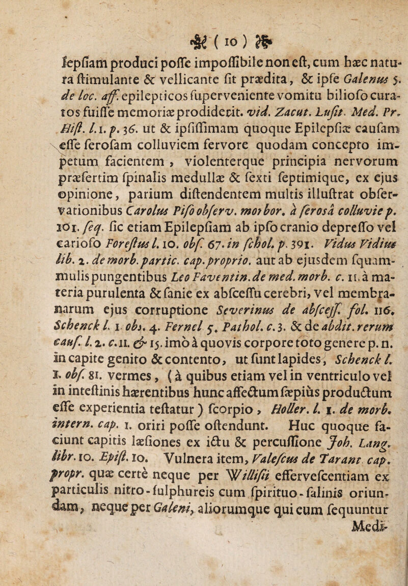 «&'(«>) & lepfiam produci pofle impoflibilenoneft, cum hxc natu¬ ra ftimulante & vellicante fit praedita, & ipfe Galenus 5. de lac. ^epilepticos fuperveniente vomitu biliofocura- tos fuiffe memoriae prodiderit. vid. Zacut. Med. Pr» Bifi. /.1. p. 7,6. ut & ipfillimam quoque Epilepfiar caufam \efle ferofam colluviem fervore quodam concepto im¬ petum facientem > violenterque principia nervorum praefertim fpinalis medullae & fexti feptimique, ex ejus opinione, parium diftendentem multis illuftrat obfer- vationibus Car olus Pifoobferv. moibor. a feros a colluvie p. 101. feq. fic etiam Epilepfiam ab ipfb cranio deprcflb vel cariofo Forejlus 1.10. obf 67. in fchoL p, 391- Vidus Vidim lib. %. demorb.partic. cap.proprio, aut ab ejusdem fquam- mulis pungentibus LeoFaventin.de med.morb. c. ira ma¬ teria purulenta &fanie ex abfceffh cerebri, vel membra¬ narum ejus corruptione Severinus de dbfcejJ. foL 116, Schenck L 1 obi, 4. Fermi 5% PathoL c.l. & de abdu. rerum €auf L 2. r.n. & 15. imo a quovis corpore foto genere p. n. in capite genito & contento, ut funt lapides^ Schenck L 1. obf. 8i. vermes, (a quibus etiam vel in ventriculo vel in inteftinis haerentibus hunc affe&umfoepius produdum effe experientia teftatur) fcorpio, HoUer. I, 1. de morb. intern. cap. 1. oriri poffe oftendunt. Huc quoque fa¬ ciunt capitis laefiones ex i&u & percufllone Job. Lang. libr. 10. Epi(l. 10. Vulnera item, Falefcus de Tarant cap. fropr. quae certe neque per Wi/lifii effervefcentiam ex particulis nitro-fulphureis cum (pirituo-falims oriun- dam? neque per Galeniy aliorumque qui eum fequuntur