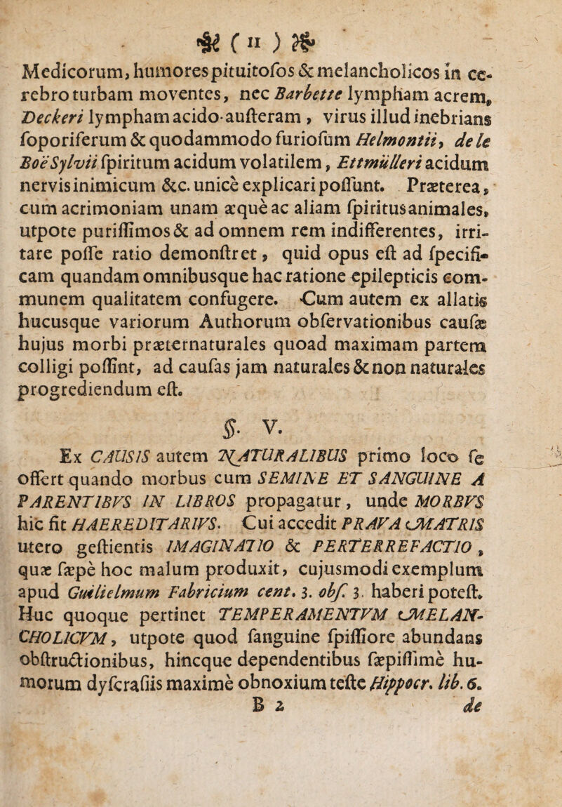 ( n ) fa Medicorum, humorespimitofos & melancholicos in ce¬ rebro turbam moventes, nec Barbette lympham acrem» Deckeri lympham acido-aufteram , virus illud inebrians foporiferum & quodammodo furiofum Helmontii, dele BoeSylvii fpiritum acidum volatilem, Ettmiilleri acidum nervis inimicum &c. unice explicari poffunt. Pmerea, cum acrimoniam unam xqueac aliam fpiritusanimales* utpote puriflimos& ad omnem rem indifferentes, irri¬ tare poffe ratio demonftret 9 quid opus eft ad fpecifi- cam quandamomnibusque hac ratione epilepticis com¬ munem qualitatem confugere. Cum autem ex allatis hucusque variorum Authorum obfervationibus caufe hujus morbi praeternaturales quoad maximam partem colligi poflint, ad caufas jam naturales&non naturales progrediendum efh V. Ex CAUSIS autem T^ATURALIBUS primo loco fe offert quando morbus cum SEMINE ET SANGUINE A PARENTIBVS IN LIBROS propagatur, unde MORBVS hic fit HAE REDITARIVS. Cui accedit PRAVA CMATRIS utero geftientis IMAGINATIO & PERTERREFACTIO , quae faepe hoc malum produxit, cujusmodiexemplum apud Guilielmum Fabricium cent. 3. cbf 3. haberi potefh Huc quoque pertinet TEMPERAMENTVM CMELAN- CHOLICVM, utpote quod fanguine fpiffiore abundans obftru&ionibus, hincque dependentibus faepiflime hu¬ morum dyfcrafiis maxime obnoxium tefte Hippocr. lib. 6. B 2, ' de