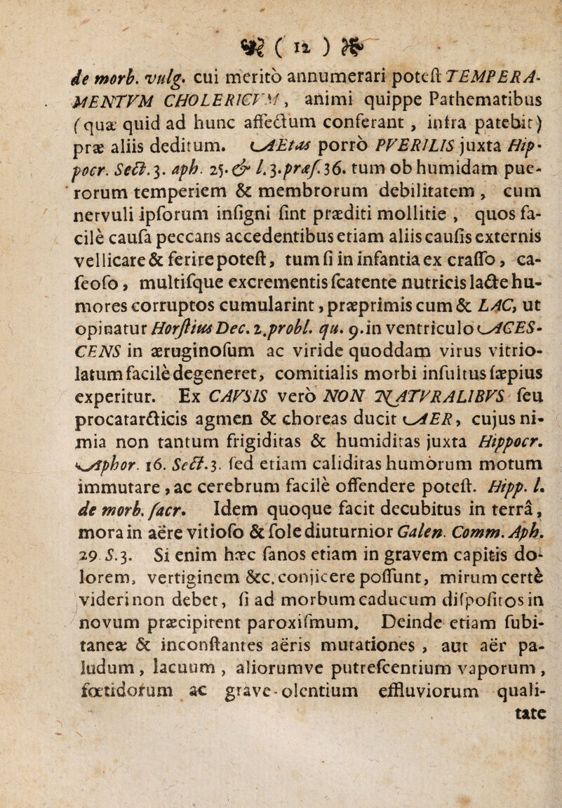 de morb. vulg. cui merito annumerari poteft TEMPERA- MENTVM CHOLERICFM, animi quippe Pathematibus (qua; quid ad hunc affectum conferant , intra patebit) prx aliis deditum. LMEtas porro PVERILIS juxta Hip* pocr. Sett. 3. aph. 25. d* L Fpr&fii6. tum obhumidam pue¬ rorum temperiem & membrorum debilitatem * cum nervuli ipforum infigni fint praediti mollitie , quos fa¬ cile caufa peccans accedentibus etiam aliis cautis externis vellicare&ferirepoteft, tum fi in infantia ex craffo, ca- feofo , multifque excrementis fcatente nutricis lade hu¬ mores corruptos cumularint, praeprimis cum & LAC, ut opinatur HorJliusDec.ijrobt. qu. 9.in ventriculo ^ACES¬ CENS in aeruginofum ac viride quoddam virus vitrio- latum facile degeneret, comitialis morbi infuitusfaepius experitur. Ex CAFSIS vero NON T^ATVRALIBVS feu procatar&icis agmen & choreas ducit k^AER, cujus ni¬ mia non tantum frigiditas & humidiras juxta Hippocr. k^iphor. 16. Se£f.3* ted etiam calidiras humorum motum immutare ,ac cerebrum facile offendere poteft. Hipp. /. de morb. facr. Idem quoque facit decubitus in terra, mora in aere vitiofo & fole diuturnior Galen. Comm. Aph. 29 5.3. Si enim harc fanos etiam in gravem capitis do¬ lorem, vertiginem &c*conjicerepoffunt, mirumcertk videri non debet, (i ad morbum caducum difpofitosin novum praecipitent paroxifmum* Deinde etiam fubi- taneae & inconftantes aeris mutationes , aut aer pa¬ ludum , lacuum , aliorumve putrefcentium vaporum, foetidorum ac grive-olentium effluviorum quali¬ tate