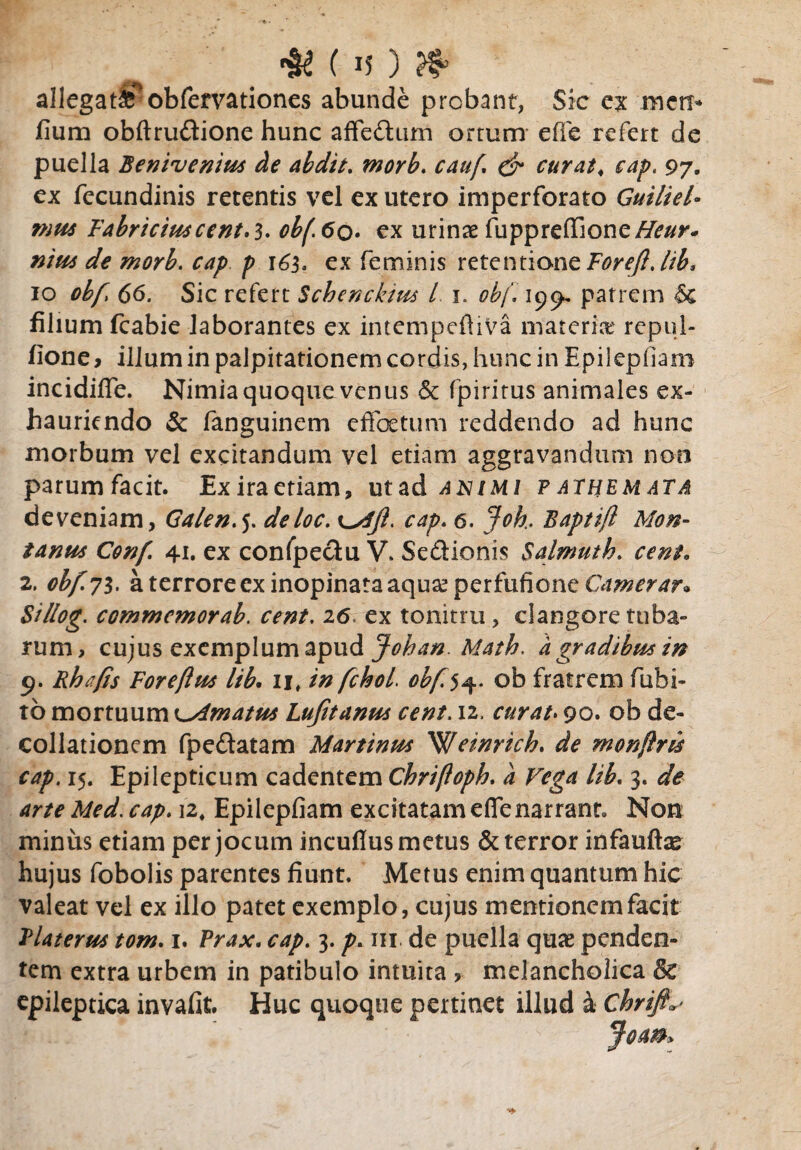 allegat*^ obfervationes abunde probant, Sic ex meti* fium obftrudione hunc affedum ortum effe refert de puella Benivenius de abdit. morb. cauf & curat, cap. 97. ex fecundinis retentis vel ex utero imperforato Guiliel- mus Fabriciuscent.3. obf.60• ex urinae fuppreflione/#/^- nitts de morb. cap p 165, ex feminis retentione Emy?.//£, 10 ohf 66. Sic refert Scbenckim l 1. obj, 199, patrem filium fcabie laborantes ex intempefiiVa materia? repul- fione y illum in palpitationem cordis, hunc in Epilepham incidifle. Nimia quoque venus & fpiritus animales ex¬ hauriendo & fanguinem effetum reddendo ad hunc morbum vel excitandum vel etiam aggravandum non parumfacit. Exiraeriam, utad animi f athemata deveniam, Galen.j. deloc. cap. 6. Joh. Baptift Mon¬ tanus Conf 41. ex confpectu V. Sedionis Salmuth. cent* 2. obf.71. a terrore ex inopinata aqu£perfufioneGm^m*@ Sillog. commcmorab. cent. 26. ex tonitru, clangore tuba¬ rum, cujus exemplum apud Johan. Math. a gradibus in 9. Rhafis Forefins lib. ij, in fchoi obf.$^. ob fratrem futu¬ to mortuum bimatus Lufitanus cent. 12, curat. 90. ob de- collationem fpedatam Martinus ^fleinrich. de monftru cap. 15. Epilepticum cadentem Chrifloph. a Vega lib. 3. de arte Med. 12, Epilepfiam excitatam efie narrant. Non minus etiam per jocum incuflus metus & terror infauffe hujus fobolis parentes fiunt. Metus enim quantum hic valeat vel ex illo patet exemplo, cujus mentionem facit Platerus tom. 1. Prax. 3. m. de puella qme penden¬ tem extra urbem in patibulo intuita , melancholica & epileptica invafit. Huc quoque pertinet illud & Chrifi^