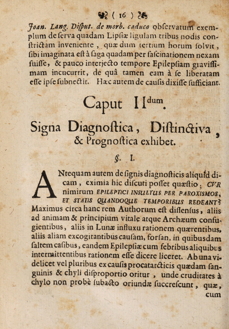 Joan. Lang. Di(]mt> de morb. caduco obfervatum exem¬ plum deferva quadam Lipfia? ligulam tribus nodis con¬ findam inveniente , qux dum tertium horum folvit, fibi imaginata eft a faga quadam per fafeinationem nexam fuifle, & pauco interjedo tempore Epilepfiam giaviffi- mam incucurrit* de qua tamen eam a fe liberatam effe ipfefubned it. Hac autem de caufisdixifFefufficiant. Caput I Idum. Signa Diagnoftica, Diftin&iva & Prognoftica exhibet. §. l ANtequam autem de fignis diagnofticis aliqutd di¬ cam , eximia hic difeuti poffet quaeftio. CVR nimirum epileptici insultus per paroxysmos, ET STATIS QUANDOQUE TEMPORIBUS REDEANT? Maximus circa hanc rem Authorum eft diflenfus, aliis ad animam & principium vitale atque Archium confu¬ gientibus, aliis in Lunae influxu rationem quaerentibus, aliis aliam excogitantibuscaufam, forfan, in quibusdam faltcmcafibus, eandem Epilepliae cum febribusaliquibes intermittentibus rationem effe dicere liceret. Ab una vi- delicet vel pluribus ex caulis procatar<fticis quaedam (an¬ guinis & chyli difproportio oritur , unde cruditates i chylo non probe luba&o oriundae fuccrefcunt, quae, cum