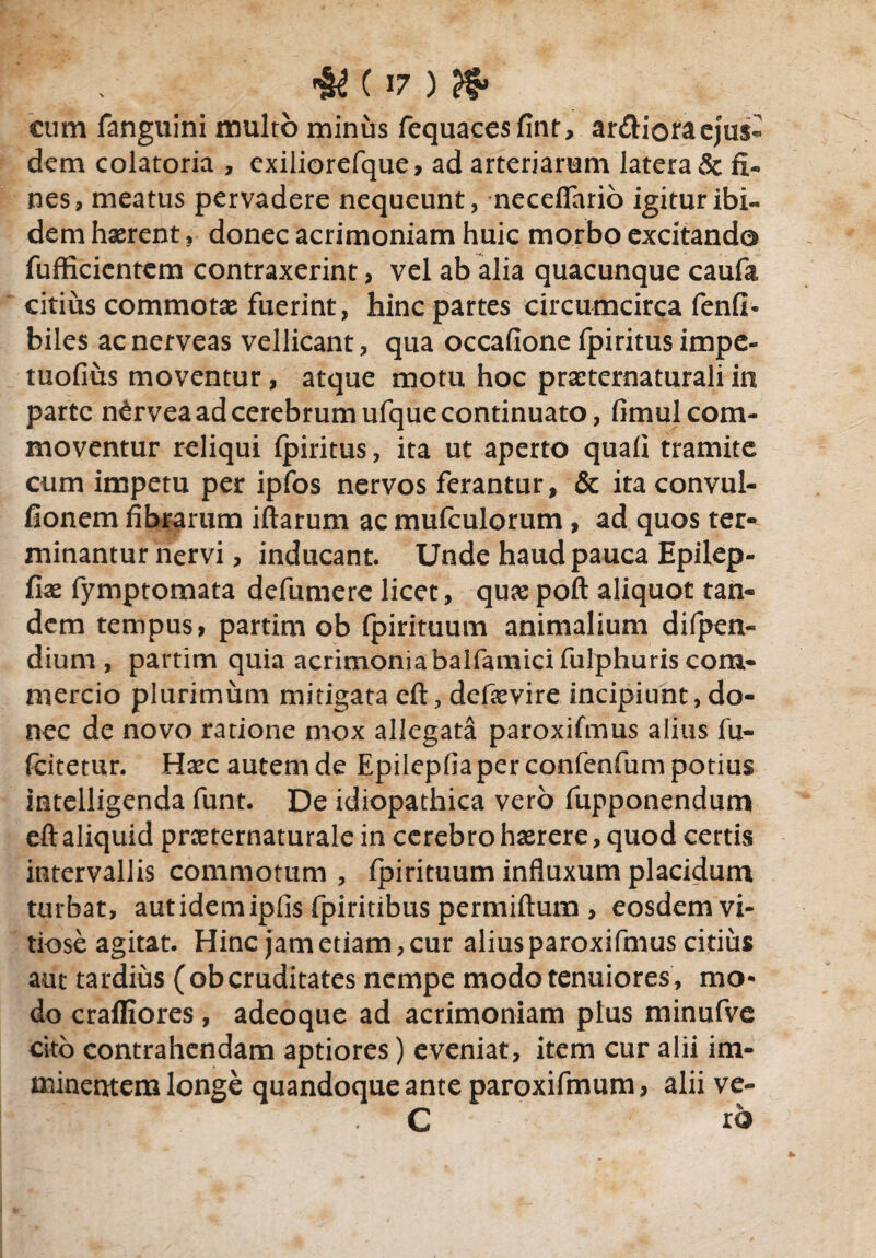 «& ( >7 ) ?$» cum fanguini multo minus fequacesfint, ar£Horaeju$« dem colatoria , exiliorefque, ad arteriarum latera & fi¬ nes, meatus pervadere nequeunt, necefiario igitur ibi¬ dem hserent, donec acrimoniam huic morbo excitando fufficientem contraxerint, vel ab alia quacunque caufa citius commotae fuerint, hinc partes circumcirca fenfi- biles ac nerveas vellicant, qua occafione fpiritus impe- tuofius moventur, atque motu hoc praeternaturali in parte n^rvea ad cerebrum ufque continuato, fimul com¬ moventur reliqui fpiritus, ita ut aperto quafi tramite cum impetu per ipfos nervos ferantur, & itaconvul- fionem fibrarum iftarum ac mufculorum , ad quos ter- minantur nervi, inducant. Unde haud pauca Epilep- fix fymptomata defumere licet, quas poft aliquot tan¬ dem tempus, partim ob fpirituum animalium difpen- dium , partim quia acrimoniabalfamici fulphuris com¬ mercio plurimum mitigata eft, defievire incipiunt, do¬ nec de novo ratione mox allegata paroxifmus alius fu- fcitetur. Haec autem de Epilepfiaperconfenfum potius intelligenda funt. De idiopathica vero fupponendum eft aliquid prceternaturale in cerebro haerere, quod certis intervallis commotum , fpirituum influxum placidum turbat, aut idem ipfis fpiritibus permiftum , eosdem vi¬ tiose agitat. Hinc jam etiam, cur alius paroxifmus citius aut tardius (obcruditates nempe modo tenuiores, mo¬ do crafliores, adeoque ad acrimoniam plus minufve cito contrahendam aptiores) eveniat, item cur alii im¬ minentem longe quandoque ante paroxifmum, alii ve- C ro