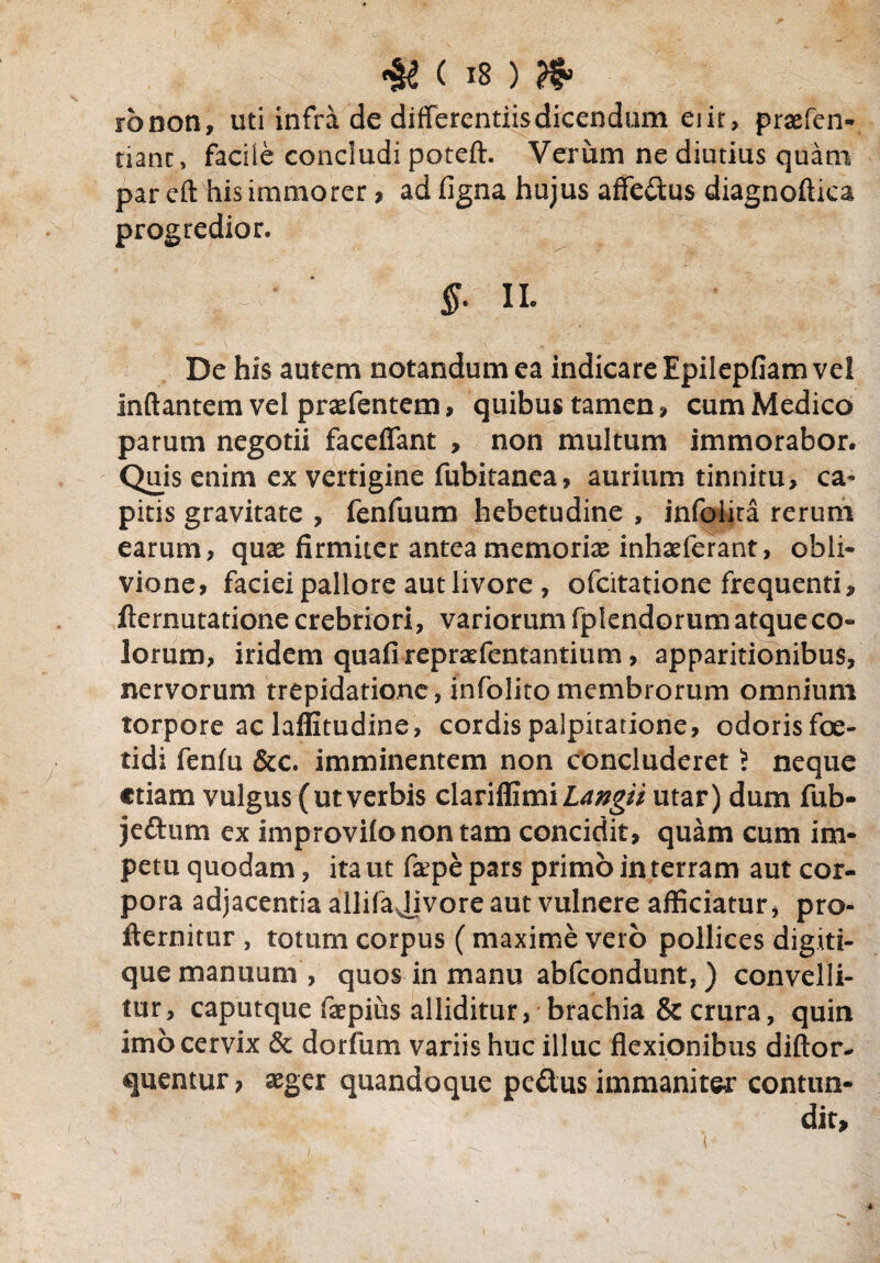 rbnon, uti infra de differentiis dicendum eiit, prasfen- tianc, faciie concludi poteft. Verum ne diutius quam par eft his immorer , ad figna hujus affedus diagnoftica progredior. $. II- De his autem notandum ea indicare Epilepfiam vel Inflantem vel prasfentem, quibus tamen , cum Medico parum negotii faceffant , non multum immorabor. Quis enim ex vertigine fubitanea, aurium tinnitu, ca- pitis gravitate , fenfuum hebetudine , infolira rerum earum, quas firmiter anteamemorix inhaeferant, obli¬ vione, faciei pallore aut livore , ofcitatione frequenti, fternutatione crebriori, variorum fplendorum atque co¬ lorum, iridem quafireprsrfentantium, apparitionibus, nervorum trepidatione, infolito membrorum omnium torpore ac laffitudine, cordis palpitatione, odoris foe¬ tidi fenfu &c. imminentem non concluderet 5 neque etiam vulgus (utverbis clariffimil^^V utar) dum fub- jeftum ex improvifo non tam concidit, quam cum im¬ petu quodam, ita ut fape pars primo in terram aut cor¬ pora adjacentia allifajivore aut vulnere afficiatur, pro- fternitur , totum corpus (maxime vero pollices digiti¬ que manuum , quos in manu abfeondunt,) convelli¬ tur, caputque faepius alliditur, brachia & crura, quin imo cervix & dorfum variis huc illuc flexionibus diftor- quentur, asger quandoque pedus immaniter contun¬ dit.