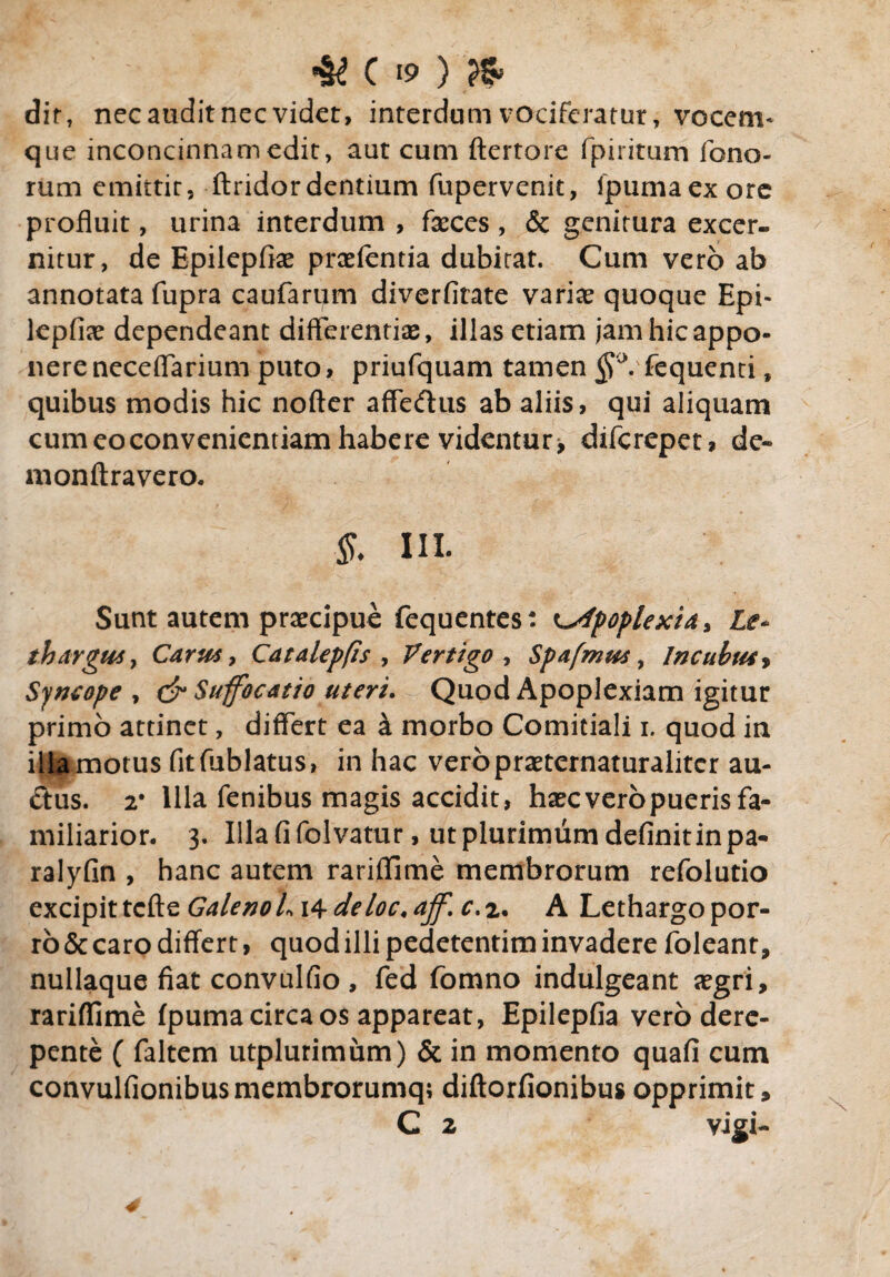 dit, nec audit nec videt, interdum vociferatur, vocem¬ que inconcinnam edit, aut cum ftertore fpiritum feno¬ rum emittit, ftridordentium fupervenit, ipumaex ore profluit, urina interdum , faeces , & genitura excer¬ nitur, de Epilepfiae praefentia dubitat. Cum vero ab annotata fupra caufarum diverfitate variae quoque Epi¬ lepfiae dependeant differentiae, illas etiam jam hic appo¬ nere neceflarium puto, priufquam tamen §°: fequenti, quibus modis hic nofter affedus ab aliis, qui aliquam cum eo convenientiam habere videntur , diferepet, de~ monftravero. §. ni. Sunt autem praecipue fequentes: apoplexia* Le¬ thargus, Carus, Catalepfis , Vertigo , Spafmus , Incubus, Syncope, & Suffocatio uteri. Quod Apoplexiam igitur primo attinet, differt ea k morbo Comitiali i. quod in iljgrmotus fitfublatus, in hac veropraeternaturaliter au¬ ctus. 2* Illa fenibus magis accidit, haec vero pueris fa¬ miliarior. 3. Ulafifolvatur, ut plurimum definit in pa- ralyfin , hanc autem rariffime membrorum refolutio excipit tcfte Galeno L \4-deloc.ajf. c.z. A Lethargo por¬ ro & caro differt, quod illi pedetentim invadere foleanr, nullaque fiat convulfio , fed fomno indulgeant aegri, rariffime fpuma circa os appareat, Epilepfia vero dere¬ pente ( faltem utplurimum) & in momento quafi cum convulfionibusmembrorumq; diftorfionibus opprimit, C 2 vigi- 4