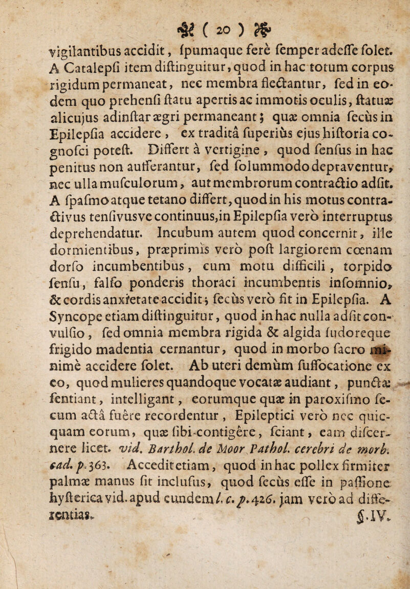 vigilantibus accidit, fpumaque fere femper adefTe foler. A Catalepfi item diftinguitur, quod in hac totum corpus rigidum permaneat, nec membra fiedantur, fed in eo¬ dem quo prehenfiftatu apertis ac immotis oculis, ftatuas alicujus adinftarasgri permaneant; quas omnia fecus in Epilepfia accidere , ex tradita fuperius ejus hiftoria co- gnofci poteft. Differt a vertigine , quod fenfus in hac penitus non aufferantur, fed folummododepraventur, nec ulla mufculorum > aut membrorum contradio adfit. A fpafmoatque tetano differt,quodin his motus contra- divus tenfivusve continuus,in Epilepfia vero interruptus deprehendatur. Incubum autem quod concernit, ille dormientibus, prasprimis vero poft largiorem coenarn dorfo incumbentibus, cum motu difficili, torpida fenfu, fallo ponderis thoraci incumbentis infomnio, & cordis anxietate accidit j fecus vero fit in Epilepfia. A Syncope etiam diftinguitur, quod in hac nulla adfit con- vulfio, fed omnia membra rigida & algida fudoreque frigido madentia cernantur, quod in morbo facro mi¬ nime accidere folet. Ab uteri demum fuffocatione ex eo, quod mulieres quandoque vocatas audiant, pundas fentiant, intelligant, eorumque quae in paroxifmo fe¬ cum ada fuere recordentur , Epileptici vero ncc quic- quam eorum, quas fibi-contigere, fciant, eam difeer- nere licet* vid. Barthol, de Moor Pathol. cerebri de morh> cad. />,363. Accedit etiam, quod inhac pollex firmiter palmae manus fit inclufus, quod fecus effe in pafllone Jiyftericayid.apud eundem/, c.p.426, jam vero ad diffe¬ rentiae $.IV*