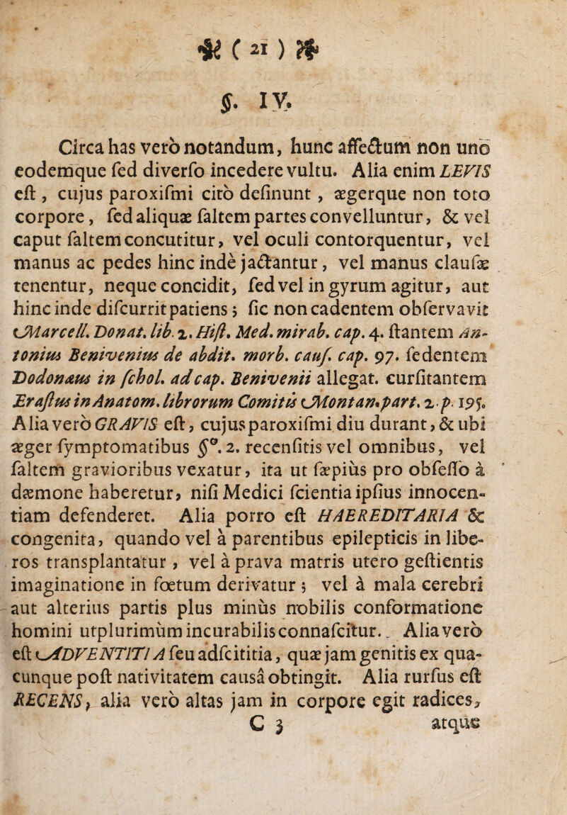 $. iv. 1 Circa has vero notandam, hunc affe&um non uno eodemque fed diverfo incedere vultu. Alia enim LEVIS eft, cujus paroxifmi ciro delinunt, aegerque non toto corpore, fed aliquas faltem partes convelluntur, & vel caput faltemconcutitur, vel oculi contorquentur, vel manus ac pedes hinc inde ja&antur, vel manus claufae tenentur, neque concidit, fed vel in gyrum agitur, aut hinc inde difcurrit patiens * fic non cadentem obfervavit UWarce/i. Donat, lib. x. Hi(l. Med. mirab. cap. 4. flantem An¬ tonius Benivenius de abdit. morb. cauf. cap. 97. (edentem Dodon&us in fchol. ad cap. Benivenii allegat, curfitantem Erajlus inAnatom. hbrorum Comitis CMontampart. x p 195* Alia vero GRAVIS eft, cujus paroxifmi diu durant?&ubi aeger fymptomatibus §°. 2. recenfitis vel omnibus, vel faltem gravioribus vexatur, ita ut faspius pro obfeflo a dasmone haberetur? nifi Medici fcientiaipfius innocen¬ tiam defenderet. Alia porro eft HAEREDITARIA & congenita, quando vel a parentibus epilepticis in libe¬ ros transplantatur, vel a prava matris utero geftientis imaginatione in foetum derivatur 5 vel a mala cerebri aut alterius partis plus minus nobilis conformatione homini utplurimumincurabilisconnafcftur. _ Alia vero efto/Dr^iVT/TV^feuadfcititia, quas jam genitis ex qua¬ cunque poft nativitatem causa obtingit. Alia rurfus eft RECENS 1 alia vero altas jam in corpore egit radices, C 3 atque