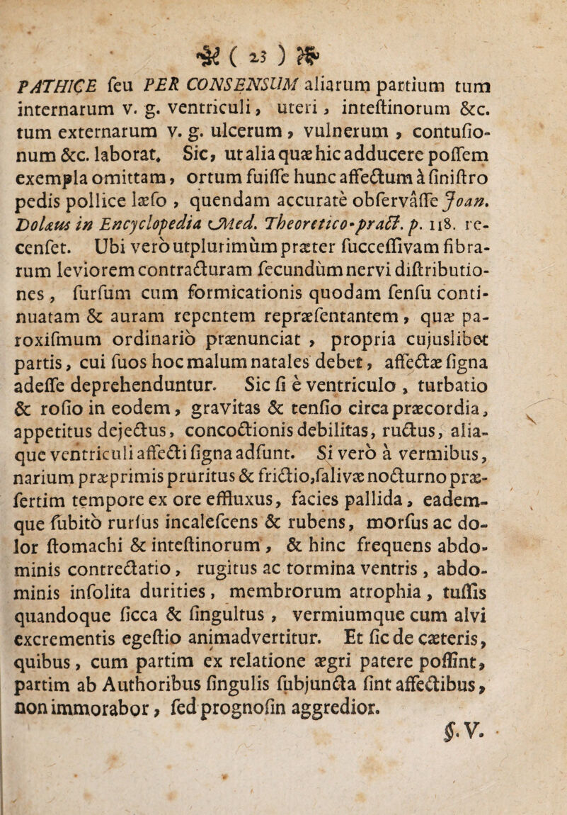 «§£ ( ) Hp PATHICE feu PER CONSENSUM aliarum partium tum internarum v. g. ventriculi, uteri, inteftinorum &c. tum externarum v. g. ulcerum, vulnerum , contufio- num &c. laborat. Sic, ut alia quae hic adducere poflem exempla omittam , ortum fuiflfe hunc affedum a finiftro pedis pollice Ixfo , quendam accurate obfervafiey^#. DoUus in Encyclopedia CMed. Theoretico^praff. p, n8. rc- cenfet. Ubi veroutplurimumprxter fucceffivamfibra¬ rum leviorem contraituram fecundum nervi diftributio- nes , furfum cum formicationis quodam fenfu conti¬ nuatam & auram repentem repraefentantem, qux pa- roxifmum ordinario prxnunciat , propria cujuslibet partis, cui fuos hoc malum natales debet, affedx figna adeffe deprehenduntur Sic fi e ventriculo , turbatio & rofio in eodem, gravitas & tenfio circa praecordia, appetitus dejedus, concodionis debilitas, rudus, alia¬ que ventriculi afledi figna adfunt. Sivero a vermibus, narium prxprimis pruritus & fridio,falivx nodurno prx- fertim tempore ex ore effluxus, facies pallida, eadern- que fubito rurius incalefcens & rubens, morfus ac do¬ lor ftomachi & inteftinorum, & hinc frequens abdo¬ minis contredatio, rugitus ac tormina ventris , abdo¬ minis infolita durities, membrorum atrophia , tuflls quandoque ficca & fingultus , vermiumque cum alvi excrementis egeftio animadvertitur. Et ficde exteris, quibus, cum partim ex relatione aegri patere poffint, partim ab Authoribus fingulis fubjunda fint affedibus, non immorabor, fed prognofin aggredior. $.V. •