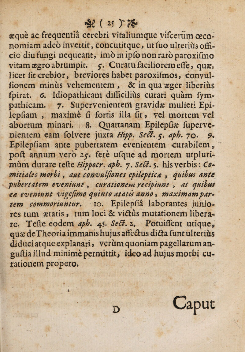 rn* aeque ac frequentia cerebri vitaliumque yifcerum oeco¬ nomiam adeo invertit, concutitque, ut fuo ulterius offi- cio diu fungi nequeant, imoinipfononraroparoxifmo vitam aegro abrumpit, j\ Curatu faciliorem efle, quae*, licet fit crebior, breviores habet paroxifmos, convul- fionem minus vehementem , & in qua aeger liberius fpirat. 6. Idiopathicam difficilius curari quam fym» pathicam. 7. Supervenientem gravidae mulieri Epi- lepfiam , maxime fi fortis illa fit, vel mortem vel abortum minari. 8. Quartanam Epilepfiae fuperve» nientem eam folvere juxta Hipp. Seff. aph. 70. 9* Epilepfiam ante pubertatem evenientem curabilem , poft annum vero 25% fere ufque ad mortem utpluri- mimi durare tefte Hippocr. aph. 7. Se£l. 5. his verbis: O- pubertatem eveniunt, curationem recipiunt , at quibus ea eveniunt vige fimo quinto at at is anno, maximam par¬ um commoriuntur. 10. Epilepfia laborantes junio¬ res tum aetatis , tum loci & vidus mutationem libera¬ re. Tefte eodem aph. ^5- Se ii. z. Potuifient utique, quas deTheoria immanis hujus affedus dida funt ulterius diduci atque explanari * verum quoniam pagellarum an- guftia illud minime permittit, ideo ad hujus morbi cu¬ rationem propero. D