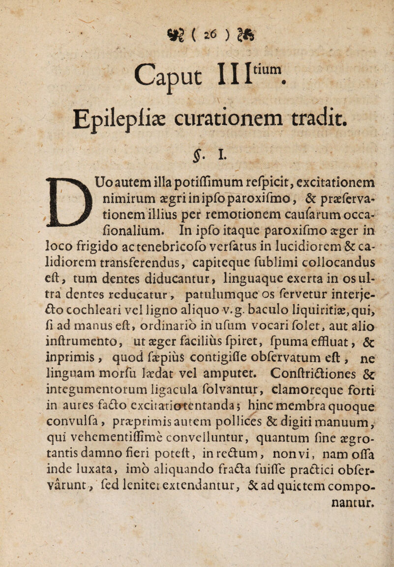 <m (& > 2A' Caput II1“ S . Epilepliae curationem tradit. §■ i. DUo autem illa potiflimum refpicit, excitationem nimirum asgriinipfoparoxifmo, & praeferva- tionem illius per remotionem caufarumocca- fionalium. In ipfo itaque paroxifmo xger in loco frigido ac tenebricofo verfatus in lucidiorem & ca¬ lidiorem transferendus, capiteque fublimi collocandus eft, tum dentes diducantur, linguaque exerta in os ul¬ tra dentes reducatur, patulumque os fervetur interje¬ cto cochleari vel ligno aliquo v.g. baculo liquiritiae,qui, fi ad manus eft» ordinario in ufum vocari folet, aut alio inftrumento, ut seger facilius fpiret, fpuma effluat, & inprimis , quod fepius contigifle obfcrvatum eft , ne linguam morfu locdat vel amputet. Conftridtiones & integumentorum ligacula folvantur, clamoreque forti in aures fafto excitatio tentanda 5 hinc membra quoque convulfa, praeprimis autem pollices & digiti manuum, qui vehementiflime convelluntur, quantum fine aegro¬ tantis damno fieri poteft, inredum, nonvi, nam offa inde luxata, imo aliquando frafta fu i fle pradtici obfer- varunt , fed leniter extendantur, & ad quietem compo¬ nantur.