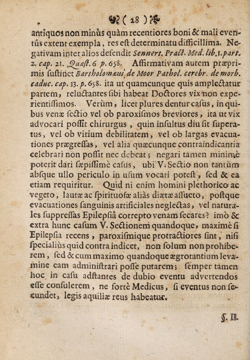 antiquos non miniis quam recentiores boni & mali even¬ tus extern exempla, res eft determinatu difficillima. Ne¬ gativam inter alios defendic Sennert. Praei. Med. libj.part, z. cap. 21. £>ua(l. 6 p. 658. Affirmativam autem prtepri- mis fuftitict Bartholomxus de Moor Pathol. cerebr. demorb. caduc. cap. 13. p. 658, ita ut quamcunque quis amplexatur partem, rcluXantes (ibi habeat DoXores vix non expe- jient i (limos. Verum, licet plures dentur cafus, in qui¬ bus venx feXio vel ob paroxifmos breviores, ita ut vix ad vocari poflit chirurgus , quininfultus diu fit fupera- tns, vel ob virium debilitatem, vel ob largas evacua¬ tiones praegrefifas, vel alia quaecunquecontraindicantia celebrari non poffit nec debeat 5 negari tamen minime poterit dari fiepifilme cafus, ubi V. SeXio non tantum abfque ullo periculo in ufum vocari poteft , fed & ea etiam requiritur. Quid ni enim homini plethorico ac vegeto, lautae ac fpirituofae alias diaetee affueto, poftque evacuationes fanguinis artificiales negieXas, vel natura¬ les fuppreflas Epilepfia correpto venam fecares J imb Se extra hunc cafum Y. SeXionem quandoque ? maxime fi Epilepfia recens, paroxifmique protraXiores fint, nifi fpecialius quid contra indicet, non folum non prohibe¬ rem, fed & cum maximo quandoque segrotantium leva¬ mine eam adminiftrari pofle putarem 5 femper tamen hoc in cafu adftantes de dubio eventu advertendos effe confulerem, ne forte Medicus, fi eventus non fe¬ cundet , legis aquilice reus habeatur.