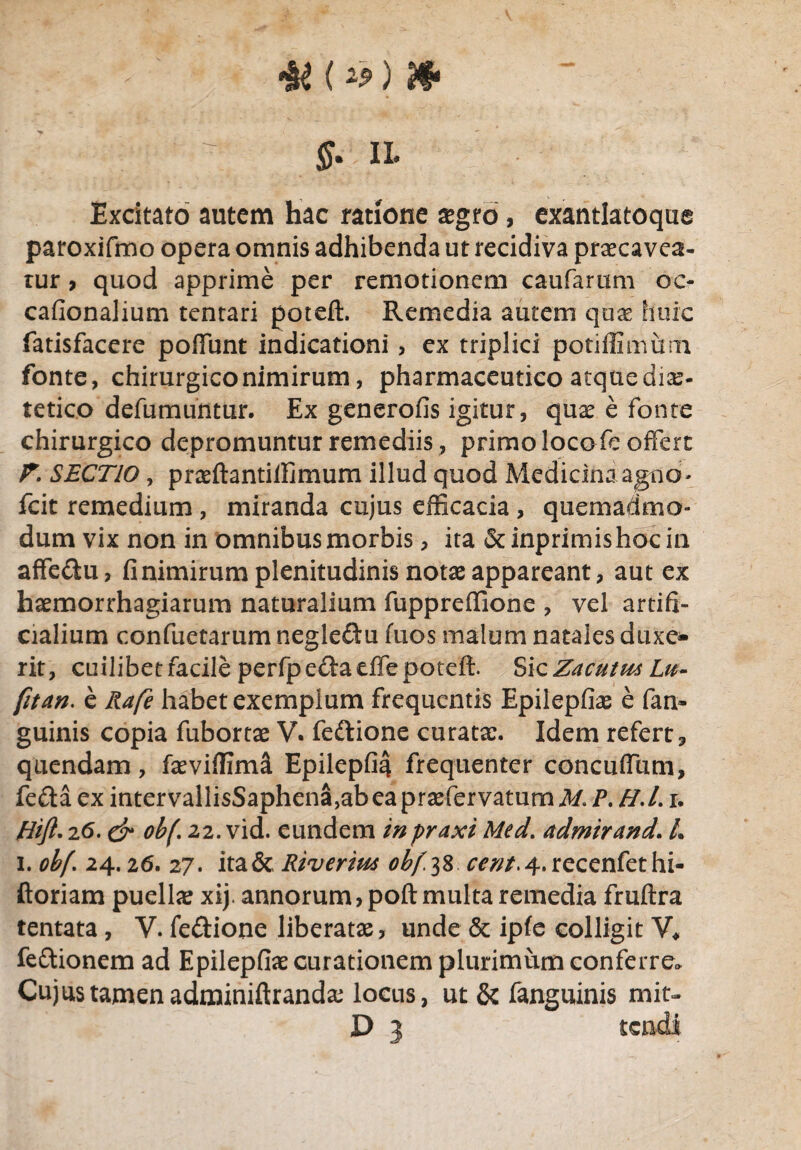 4* (*j) Jf*  $- ii* Excitato autem hac ratione £gro, exantlatoque paroxifmo opera omnis adhibenda ut recidiva praecavea¬ tur , quod apprime per remotionem caufarum oc- cafionalium tentari poteft. Remedia autem quae huic fatisfacere poflunt indicationi, ex triplici potiffimum fonte, chirurgico nimirum, pharmaceutico atque diae¬ tetice defumuntur. Ex generofis igitur, quae e fonte chirurgico depromuntur remediis, primo loco fe offert F. SECTIO, praeftantilfimum illud quod Medicina agno- icit remedium , miranda cujus efficacia , quemadmo¬ dum vix non in omnibus morbis, ita &inprimishocin affe&u, fi nimirum plenitudinis notas appareant, aut ex haemorrhagiarum naturalium fuppreffione , vel artifi¬ cialium confuetarum negle&u fuos malum natales duxe¬ rit, cuilibet facile perfpe&aeffe poteft. Sic Zacutm Lu- fitan. e Rafe habet exemplum frequentis Epilepfiae e fan- guinis copia fubortae V. feftione curatx. Idem refert, quendam, faeviffimi Epilepfia frequenter concuftum, feftaex intervallisSaphena,abeapraefervatum M.P. H.L r. Hift. 26. & ob(\ 22. vid. eundem inpraxi Med. admirand. L i. obf\ 24.26. 2 7. ita& Riverim obftf w;/.4.recenfethi- ftoriam puella xij. annorum, poft multa remedia fruftra tentata, V. fedione liberatae, unde & ipfe colligit V, feftionem ad Epilepfiae curationem plurimum conferre» Cujus tamen adminiftrandae locus, ut & fanguinis mit- D 3 tendi.