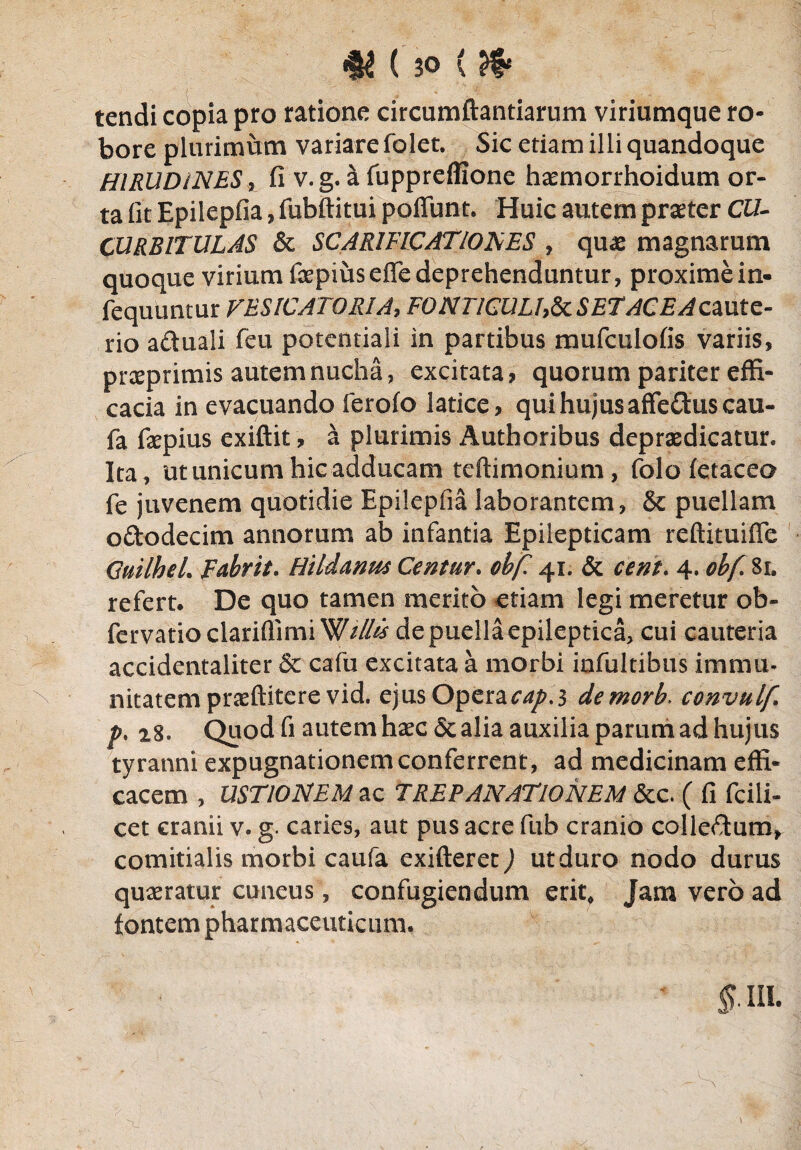 tendi copia pro ratione circumflandarum viriumque ro¬ bore plurimum variare folet. Sic etiam illi quandoque HIRUDINES, fi v.g. a fuppreffione haemorrhoidum or¬ ta fit Epilepfia, fubftitui poffunt. Huic autem praeter CU¬ CURBITULAS & SCARIFICATIONES , quas magnarum quoque virium faepiuseffe deprehenduntur, proxime in- fequuntur VESICATORIA, FONTICULh&cSETACEAcaute¬ rio aduali feu potentiali in partibus mufculofis variis, prseprimis autem nucha, excitata? quorum pariter effi¬ cacia in evacuando ferofo latice? qui hujus affeftus cau- fa fepius exiftit ? a plurimis Authoribus depraedicatur. Ita, ut unicum hic adducam teftimonium, folo fetaceo fe juvenem quotidie Epilepfia laborantem, & puellam o&odecim annorum ab infantia Epilepticam reftituiffe CuilheL Febrit. Hildanm Centur. ohf. 41. & cent. 4. obf.Si. refert. De quo tamen merito etiam legi meretur ob- fervatioclariflimi de puella epileptica, cui cauteria accidentaliter & cafu excitata a morbi infultibus immu¬ nitatem praeftitere vid. ejus Operae^.3 demorb. convulf p% 28. Quod fi autem haec& alia auxilia parum ad hujus tyranni expugnationem conferrent, ad medicinam effi¬ cacem , USTIONEM ac TREPANATlONEM &c. ( fi fcili- cet cranii v. g. caries, aut pus acre fuh cranio colleftum, comitialis morbi caufa exifteret) utduro nodo durus quaeratur cuneus, confugiendum erit, Jam vero ad fontem pharmaceuticum.