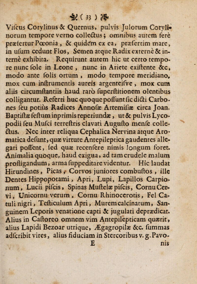 Vifcus Corylinus & Quernus, pulvis julorum Coryli* norum tempore verno colle&us; omnibus autem fere praeferturPoeonia , & quidem ex ea, praefertim mare, in ufum cedunt Flos, Semen atque Radix externe & in¬ terne exhibita. Requirunt autem hic ut certo tempo¬ re nuncfole in Leone , nunc in Ariete exiftente &c, modo ante folis ortum , modo tempore meridiano, mox cum inftrumentis aureis argenteifve, mox cum aliis circumflandis haud raro fuperftitionem olentibus colligantur. Referri huc quoque poffuntfic didi Carbo¬ nes feu potius Radices Annofle Artemifiae circa Joan. Baptiftae feftum inprimis reperiundae, ut & pulvis Lyco- podii feu Mufci terreftris clavati Augufto menfe colle- dus. Nec inter reliqua Cephalica Nervina atque Aro- matica defunt, quae virtute Antepileptica gaudentes alle¬ gari poffent, (ed quae recenfere nimis longum foret. Animalia quoque, haud exigua, ad tam crudele malum profligandum, arma fuppeditare videntur. Hic laudat Hirundines, Picas, Corvos juniores combuftos , ille Dentes Hippopotami, Apri, Lupi, Lapillos Carpio- num, Lucii pifeis, Spinas Muftelae pifeis, Cornu Cer¬ vi, Unicornu verum , Cornu Rhinocerotis, Fel Ca¬ tuli nigri, Tefticulum Apri, Muremcalcinatum, San¬ guinem Leporis venatione capti & jugulati depraedicat. Alius in Caftoreo omnem vim Antepilepticam quaerit, alius Lapidi Bezoar utrique, ^Egagropilae &c. fummas adferibit vires, alius fiduciam in Stercoribus v. g.Pavo- £ nis