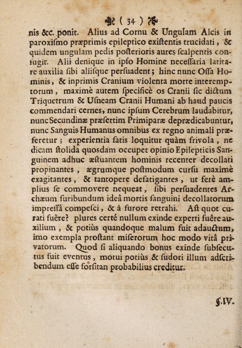 nis &c. ponit. Alius ad Cornu & Ungulam Alcis, im paroxifmo praeprimis epileptico exiftentis trucidati, Sc quidem ungulam pedis pofterioris aures fcalpentis con¬ fugit. Alii denique in ipfo Homine neceffaria latita¬ re auxilia fibi aliifque perfuadent; hinc nunc Offa Ho¬ minis , & inprimis Cranium violenta morte interemp¬ torum , maxime autem ipecifice os Cranii fic di£tum Triquetrum & Ufneam Cranii Humani ab haud paucis commendari cernesi nunc ipfum Cerebrum laudabitur, nunc Secundinae praefertim Primiparae depraedicabuntur, nunc SanguisHumanus omnibus ex regno animali prae¬ feretur $ experientia fatis loquitur quam frivola , ne dicam ftolida quosdam occupet opinio Epilepticis San¬ guinem adhuc aeftuantem hominis recenter decollati propinantes , argmmque poftmodum curfu maxime exagitantes , & tantopere defatigantes , ut fere am¬ plius fe commovere nequeat, fibi perfuadentes Ar- chaeum furibundum idea mortis fanguini decollatorum imprelTa compefci, 6c a furore retrahi. Aft quot cu¬ rati fuere? plures certe nullum exinde experti fuere au¬ xilium , & potius quandoque malum fuit adau&um* imo exempla proftant miferorum, hoc modo vita pri¬ vatorum. Quod fi aliquando bobus exinde fubfecu- illum adfcriw tus tuit eventus , motui potius & fuuori