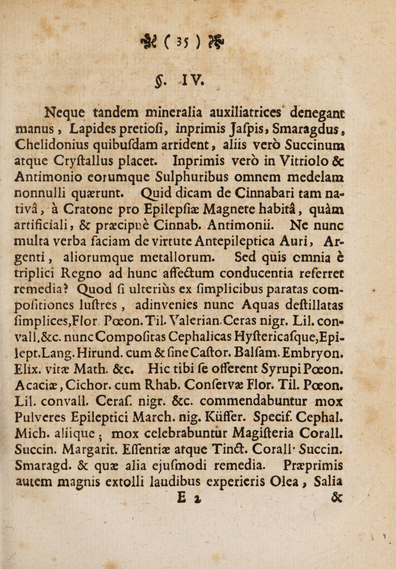 & Of ) & . ■; _ J. IV. Neque tandem mineralia auxiliatrices denegant manus, Lapides pretiofi, inprimis Jafpis, Smaragdus* Chelidonius quibufdam arrident, aliis vero Succinum atque Cryftallus placet. Inprimis vero in Vitriolo& Antimonio eorumque Sulphuribus omnem medelam nonnulli quaerunt. Quid dicam de Cinnabari tam na¬ tiva, a Cratone pro Epilepfiae Magnete habita, quam artificiali, & praecipue Cinnab. Antimonii. Ne nunc multa verba faciam de virtute Antepileptica Auri, Ar¬ genti , aliorumque metallorum. Sed quis cmnia e triplici Regno ad hunc affe&um conducentia referret remedia? Quod fi ulterius ex fimplicibus paratas com- pofitiones luftres , adinvenies nunc Aquas deftillatas fimplices,F!or. Pceon.Til. Valerian.Ceras nigr. Lil.con- vall.&c. nuncCompofitas Cephalicas Hyftericafque,Epi- lept.Lang. Hirund. cum & fine Caftor. Balfam. Embryon. Elix, vitae Math. &c. Hic tibi fe offerent SyrupiPoeon. Acaciae, Cichor. cum Rhab. Confervae Flor. Til. Poeon. Lil. convall. Ceraf. nigr. &c. commendabuntur mox Pulveres Epileptici March. nig. Kiiffer. Specif. Cephal. Mich. aliique ; mox celebrabuntur Magifteria Corall. Succin. Margarit. Effentiae atque Tin£t Corall* Succin. Smaragd. & quae alia ejufmodi remedia. Praeprimis autem magnis extolli laudibus experieris Olea, Salia E x - &