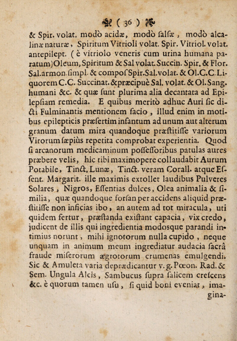 & Spir. volat. modo acidae, modo falfac, modo alea- linx naturae > Spiritum Vitrioli volat. Spir. Vitriol. volat, antepilept. (e vitriolo veneris cum urina humana pa- ratum)01eum, Spiritum & Sal volat. Succin. Spir. & Flor. Sal.armon.fimpl. & compof Spir.Sal. volat. & Ol.C.C.Li- quorem C.C Succinat. &praecipue Sal. volat. & Ol. Sang. humani &c. & quae funt plurima alia decantata ad Epi- lepfiam remedia. E quibus merito adhuc Auri fic di¬ di Fulminantis mentionem facio , illud enim in moti- bus epilepticis prasfertiminfantum ad unum aut alterum granum datum mira quandoque praeftitifle variorum Virorum faepius repetita comprobat experientia. Quod fi arcanorum medicaminum poflefloribus patulas aures prxbere velis, hic tibi maximopere collaudabit Aurum Potabile, Tind. Lunae, Tind. veram Corall. atqueEf- fent. Margarit. ille maximis extollet laudibus Pulveres Solares, Nigros, Effentias dulces, Olea animalia & fi- milia, quae quandoque forfan per accidens aliquid prae- ftitifle non inficias ibo, an autem ad tot miracula, uti quidem fertur, praedanda exiftant capacia, vix credo, judicent de illis qui ingredienda modosque parandi in* timius norunt, mihi ignotorum nulla cupido , neque unquam in animum meum ingrediatur audacia facra fraude miferorum aegrotorum crumenas emulgendi* Sic & Amuleta varia depudicantur v.g.Poeon. Rad. 6c Sem. Ungula Alcis, Sambucus fupra falicem crefcens &c. e quorum tamen ufu , fi quid boni eveniat > ima- ,'v/' gina-