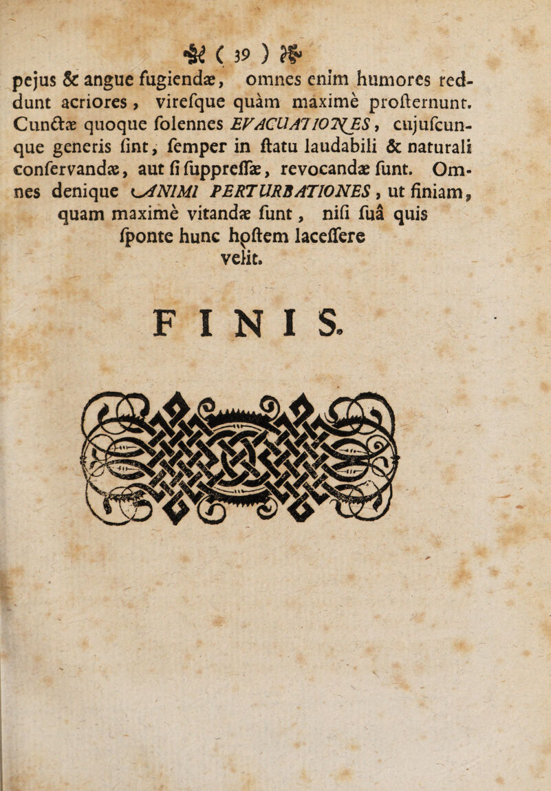 pejus & angue fugiendae, omnes enim humores red¬ dunt acriores, virefque quam maxime profternunt. Cunttre quoque folennes EVACUA!lOT^ES, cujufcun- que generis lint, femper in ftatu laudabili & naturali confervandae, aut fi fupprdfae, revocandae funt. Om¬ nes denique ^ANIMI PERTURBATIONES , ut finiam, quam maxime vitandae funt, nifi fua quis fponte hunc hpftern laceflere velit. FINIS.