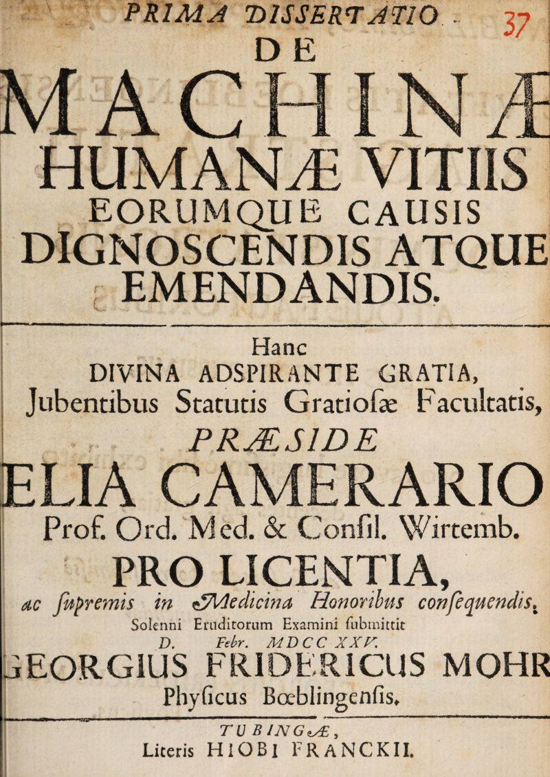 PRIMA DISSERTATIO . DE VITIIS EORUMQUE CAUSIS DIGNOSCENDIS ATQUE : EMENDANDIS. Hanc DIVINA ADSPIRANTE GRATIA, Jubentibus Statutis Gratiofae Facultatis, PRJ&S1DE ELIA CAMERARIO Prof. Ord Mcd. & Confli. Wirtemb. PRO LICENTIA, ac jupremis in ^Medicina Honoribus confequendis. Solenni Eruditorum Examini fubnmtic D. Febr. MDCC XXK jEORGIUS FRIDER1CUS MOHR Phyficus Bocbiingenfis, TU B JNG^, Literis HlOBl FRANCKII.