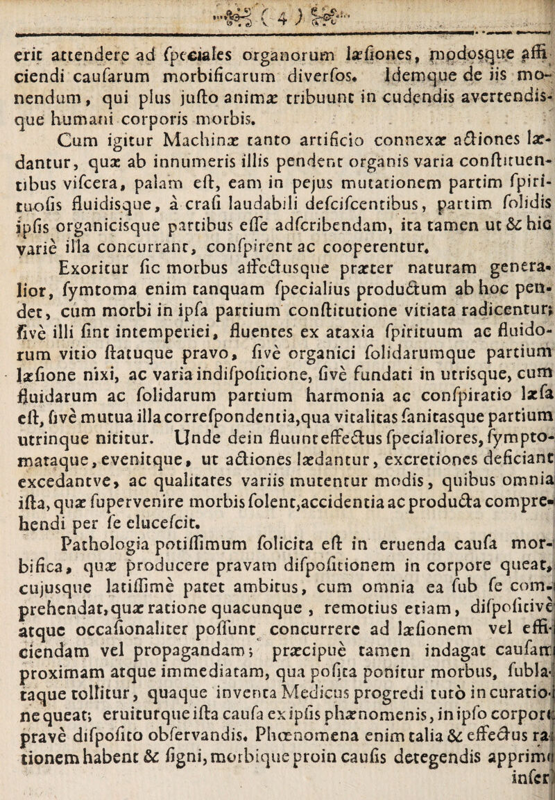 erit attendere ad fpeciales organorum lxfiones, pnpdosque affi ciendi caularum morbificarurn diverfos* Idemque de iis mo¬ nendam, qui plus jufto animx tribuunt in cudendis avertendis- que humani corporis morbis. Cum igitur Machinx tanto artificio connexae adiones lae¬ dantur, quae ab innumeris illis pendent organis varia conftituen- tibus vifcera, palam eft, eam in pejus mutationem partim fpiri- tuofis fluidisque, a crafi laudabili defeifeentibus, partim /olidis ipfis organicisque partibus efie adferibendam, ita tamen ut &C hic varie illa concurrant, confpirentac cooperentur* Exoritur fic morbus aliedusque prxter naturam genera* lior, fymtoma enim tanquam fpecialius produdum ab hoc pen¬ det, cum morbi in ipfa partium conftitutione vitiata radicentur; five illi fint intemperiei, fluentes ex ataxia fpirituum ac fluido¬ rum vitio ftatuque pravo, five organici folidarumque partium Ixfione nixi, ac varia indifpoficione, five fundati in utrisque, cum fluidarum ac folidarum partium harmonia ac confpiratio laefa eft, five mutua illacorrefpondentia,qua vitalitas fanitasque partium utrinque nititur. Unde dein fluunteffedus fpecialiores, fympto- mataque, evenitque, ut adiones Ixdantur, excretioncs deficiant excedantve, ac qualitates variis mutentur modis, quibus omnia ifta, quae fupervenire morbis folent,accidentia ac producta compre¬ hendi per fe elueefeit. Pathologia potiflimum folicita efl in eruenda caufa mor-t bifica, qux producere pravam difpofidonem in corpore queat, cujusque lauffime patet ambitus, cum omnia ea fub fe com-i prehendat,qux ratione quacunque , remotius etiam, difpoficive’ atque occafionaliter pofiunt concurrere ad Ixfionem vel effi¬ ciendam vel propagandam; prxeipue tamen indagat caufatr proximam atque immediatam, qua pofita ponitur morbus, fubla* taque tollitur, quaque inventa Medicus progredi tuto in curatio* ne queat; eruiturque ifta caufa ex ipfis phxnomenis, in ipfo corpor< prave difpofito obfervandis, Phaenomena enim talia &: effectus ra tionem habent &c figni, morbique proin caufis detegendis apprimi infer