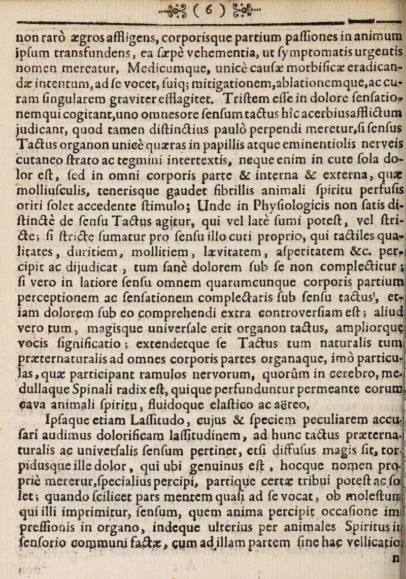 *»3* noti raro segros affligens, corporisque pardum partiones in animum ipfum transfundens, ca fitpe vehementia, ut fymptomatisurgentis nomen mereatur. Medicumque» unice caufa:morbifica: eradican¬ dae intentum, ad fe vocet, fuiq; mitigationem,ablationemque,ac cu¬ ram lingularem graviter efflagitet. Triftem erte in dolore fenfatio»* nemqui cogitant,uno omnesore fenfum taflus hicacerhiusaffiictum judicant, quod tamen diftinflius paulo perpendi mereturfflfenfus Taflus organon unice quxras in papillis atque eminentiolis nerveis cutaneo ftrato ac tegmini intertextis, neque enim in cute fola do¬ lor eft, fed in omni corporis parte & interna & externa, quae molliufculis, tenerisque gaudet fibrillis animali fpiritu perfufis oriri folec accedente ftimulo; Unde in Phyfiologicis non fatis di- ftinfle de fenfu Taflus agitur, qui vel late fumi poteft, vel ftri- fliej.fi ftrifle fumatur pro fenfu illocuti proprio, qui taflilesqua* Jitaces, duritiem, mollitiem, levitatem, afperitatem &:c. per. cipic ac dijudicat , tum fane dolorem fub fe non compleflitur 5 fi vero in latiore fenfu omnem quarumcunque corporis partium perceptionem ac fenfationem compleflaris fub fenfu taflus®, et? iam dolorem fub eo comprehendi extra controverfiam eft; aliud vero tum, magisque univerfale erit organon taflus, ampliorquc' vocis fignificatio 5 extendetque fe Taflus tum naturalis tum prasternaturalisad omnes corporis partes organaque, imdparticu* fas,qua? participant ramulos nervorum, quorum in cerebro,me-j dullaque Spinali radix eft» quique perfunduntur permeante eorunn Cava animali fpiritu, fluidoque elaftico acagreo, Ipfaqueetiam Laflitudo, cujus & fpeciem peculiarem accii- fari audimus dolorificam laftjtudinem, ad hunc taflus prsetema- turalis ac univerjalis fenfum pertinet, etfi diffufus magis fit, tor pidusque ille dolor, qui ubi genuinus eft , hocque nomen pro¬ prie meremr,fpecialiu$ percipi, parri.que cercse tribui poteft ac/0 feti quando fcilicet pars mentem quali ad fe vocat, ob moleftun qui illi imprimitur, fenfum, quem anima percipit occafione im i preffioois in organo, indeque ulterius per animales Spiritus it fenfono communi , cum ad fflam partem fine hac vellicatio