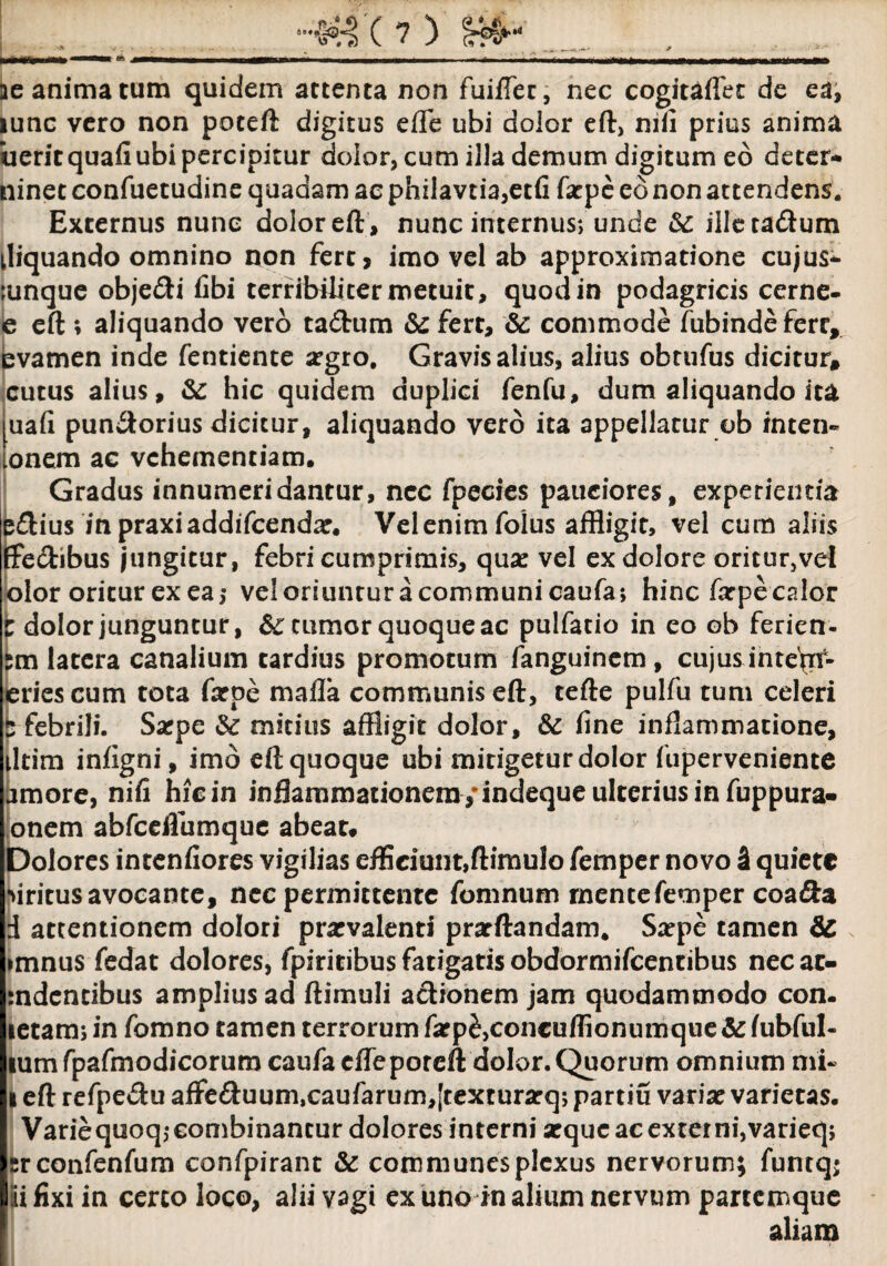tb M ae anima tum quidem attenta non fuiffer, nec cogiuflet de ea, lunc vero non poteft digitus efle ubi dolor eft, nifi prius anima iieritquafi ubi percipitur dolor, cum illa demum digitum eo deter* ninet confuetudine quadam ac philavtia,etfi farpe ed non attendens. Externus nunc dolor eft, nunc internus*, unde &: iileta&um tliquando omnino non fert, imo vel ab approximatione cujus* ;unque objeci fibi terribiliter metuit, quod in podagricis cerne- e eft ; aliquando vero ta&um & fert, & commode fubindefcrr, evamen inde fentiente argro. Gravis alius, alius obtufus dicitur, cutus alius, &: hic quidem duplici fenfu, dum aliquando ita uafi pun<ftorius dicitur, aliquando vero ita appellatur ob inten» onem ac vehementiam. Gradus innumeridantur, nec fpecies pauciores, experientia e&ius inpraxiaddifcendar. Vel enim folus affligit, vel cum aliis ffe&ibus jungitur, febri cumprimis, qua: vel ex dolore oritur,vel olor oritur ex ea5 veloriuncuracommunicaufa; hinc farpecalor i dolor junguntur, frumor quoque ac pulfatio in eo ob ferien- tm latera canalium tardius promotum fanguinem, cujus inte\if- eriescum tota farpe malla communis eft, tefte pulfu tum celeri 5 febrili. Sarpe &: mitius affligit dolor, & fine inflammatione, iltim infigni, imo eft quoque ubi mitigetur dolor fuperveniente amore, nifi hiein inflammationem /indeque ulterius in fuppura- onem abfceflumque abeat* Dolores intenfiores vigilias efficiunt,ftimulo femper novo 3 quiete Mritus avocante, nec permittente fomnum rnentefemper coa&a d attentionem dolori prarvalenti prarftandam. Sarpe tamen & imnus fedat dolores, fpiritibus fatigatis obdormifeentibus necac- mdentibus amplius ad ftimuli aclionem jam quodammodo con- letam; in fomno tamen terrorum farp^concuffionumque & fubful- lumfpafmodicorum caufacfleporcft dolor. Quorum omnium mi- i eft refpedu affe&uum,caufarum,[texturarq> partiu variat varietas. Variequoq,- combinantur dolores interni arque ac externi,varieq; sr confenfum confpirant & communes plexus nervorum; funtq; jui fixi in certo loco, alii vagi ex uno in alium nervum partemque aliam