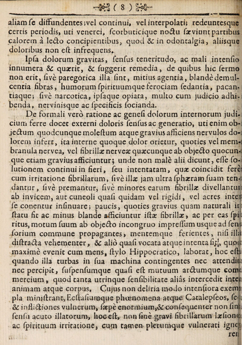 ■'¥£ ( B ) Id¬ aliam fe diffundentes ;vel continui, vel interpolati; redeuntesque certis periodis, uti venerci, fcorbuticique nodu (xviurn partibus calorem a ledo concipientibus, quod Sc in odqntalgia, aliisque doloribus non eft infrequens* Ipfa dolorum gravitas, fenfus teneritudo, ac mali intenfio innumera &: quatrit, & fuggent remedia, de quibus hic fermo non erit, five paregorica illa fint, mitius agentia, blande demul¬ centia fibras, humorum fpiricuumque ferociam fedantia, paean* tiaque; five narcotica, ipfaque opiara, multo cum judicio adhi¬ benda, nervinisque ac fpecificis fodanda. De formali vero ratione ac genefi dolorum internorum judi¬ cium ferre docet externi doloris fenfus ac generatio, uti enim ob-l jedum quodcunque moleftum atque gravius afficiens nervulos do-i lorem infert, ita interne quoque dolor orietur, quoties veimem-: branula nervea, vel fibrilla: nervesequsecunque ab objedo quocun- que etiam gravius afficiuntur; unde non male alii dicunt, die fo-i lutionem continui in fieri, feu intentatam, quae coincidit fere! cum irritatione fibriharum, five ilice jam ultra fpha:ram fuam ten* dantur, five premantur, five minores earum fibrilla: divellantur ab invicem, aut cuneoli quali quidam vel rigidi, vel acres inteil fe cooentur infinuare; paucis, quoties gravius quam naturali it ftatu fit ac minus blande afficiuntur ifta: fibrilla:, ac per eas fjpii ritus, motum fuum ab objedo incongruo impreffum usque ad fenili forium commune propagantes, mentemque ferientes, nifi i\\n diftrada vehementer, &: alio quafi vocata atque intenta fijj, qiipcii; maxime evenit cum mens, ftylo Hippocratico, laborat, hoc efh quando illa turbas in fua machina contingentes nec attendiiji nec percipit, fufpenfumque quafi eft mutuum ardumque eomd mercium , quod tanta utrinque fenfibilicate alias intercedit inte animam atque corpus* Cujus non deliria modo intentiora exeme pia miniftrantjEcftafiumque phaenomena atque Catalepfeos, fe« &: inflidiones vulnerum, fa:pe enormium,& confequenter non fin fenfu acuto illatorum, hoc eft, nan fine fibrillarum latfionc ac fp-i rituum irritatione, cum tamen plerumque vulnerati igne :