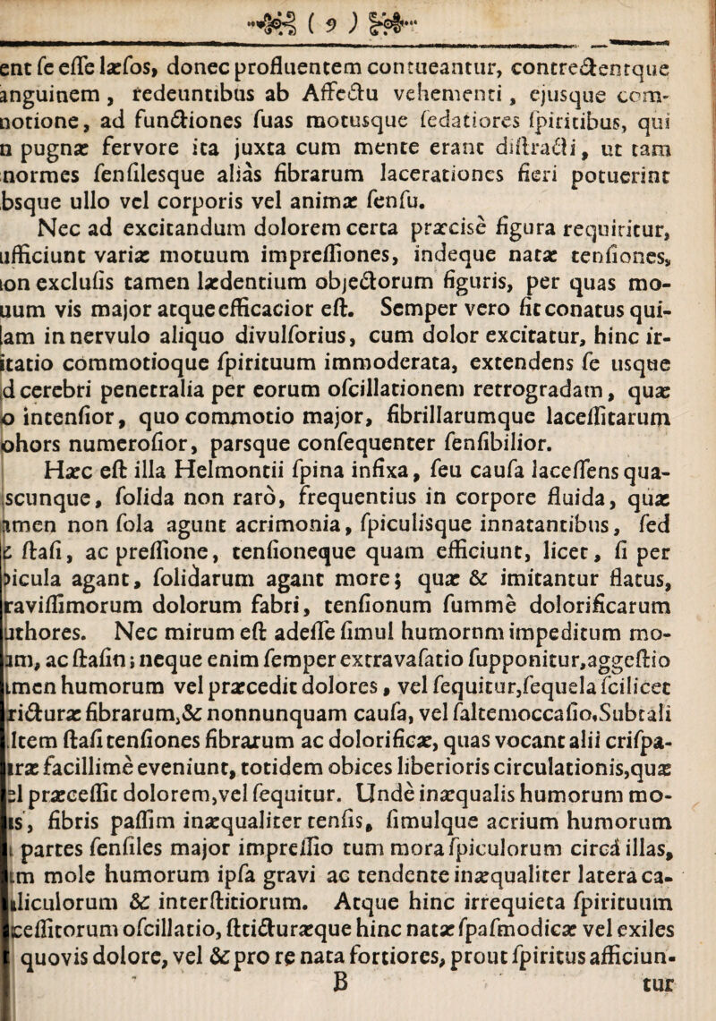 ( 5> ) ___ ent fe efle la:fos, donec profluentem contueantur, contre&entque anguinem, redeuntibus ab Affc&u vehementi, ejusque com* notione, ad fun&iones fuas raotusque fedatiores fpiritibus, qui n pugna: fervore ita juxta cum mente erant diflradi, ut tam normes fenfilesque alias fibrarum lacerationes fieri potuerint bsque ullo vel corporis vel anima: fenfu. Nec ad excitandum dolorem certa praecise figura requiritur, afficiunt varia: motuum imprefliones, indeque nata: tenfiones, ion exclufis tamen ludentium obje&orum figuris, per quas mo- uum vis major atque cfficacior eft. Scmper vero fit conatus qui- [am in nervulo aliquo divulforius, cum dolor excitatur, hincir- itatio commotioque fpirituum immoderata, extendens fe usque d cerebri penetralia per eorum ofcillationem retrogradam, qua: ointenfior, quo commotio major, fibrillarumque laceflitarum ohors numerofior, parsque confequenter fenfibilior. Ha:c eft illa Helmontii fpina infixa, feu caufa laceflensqua- scunquc, folida non raro, frequentius in corpore fluida, quas amen non fola agunt acrimonia, fpiculisque innatantibus, fed jc ftafi, acpreffione, tenfioneque quam efficiunt, licet, fi per ficula agant, folidarum agant more; qua: & imitantur flatus, raviflimorum dolorum fabri, tenfionum fumme dolorificarum uthores. Nec mirum eft adeflfe fimul burnornm impeditum rno- am, ac ftafin i neque enim femper extravafatio fupponitur,aggeftio tmenhumorum velprasceditdolores, velfequitur,fequelafcilicet xi&ura: fibrarum^ nonnunquam caufa, vel faltemoccafio,SubtaIi Item ftafi tenfiones fibrarum ac dolorifica:, quas vocant alii crifpa- ira: facillime eveniunt, totidem obices liberioris circulationis,qux sl pra:ceflic dolorem,vel fequitur. Unde inaequalis humorum rao* is, fibris paffim inasqualiter tenfis, fimulque acrium humorum i partes fenfiles major imprelfio tum morafpiculorum circd illas, im mole humorum ipfa gravi ac tendente inasqualiter latera ca¬ uliculorum 3c interftitiorum. Atque hinc irrequieta fpirituum ceflitorum ofcillatio, ftti<ftura:que hinc nata: fpafmodica: vel exiles quovis dolore, vel &pro re nata fortiores, prout fpiritus afficiun- B tur