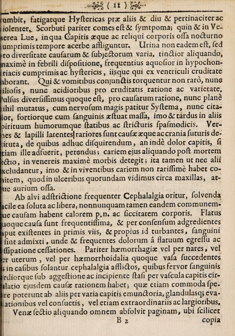 ‘••441 (1 *) ¥&' , , ... ■ ■■—— ■■ ■■ «■-■■ —■■■■■- •umbit, fatigatque Hyftericas prae aliis & diu 8c pertinaciterac iolenterv Scorbuti pariter comes eft & fymtpoma; quin&inVe- terea Lue, inqua Capitis aeque ac reliqui corporis offa nodurno umprimis tempore acerbe affliguntur. Urina non eadem eft, fed »ro diverfitate caularum & fubjedorum varia, tindior aliquando, naxime in febrili difpolitione, frequentius aquofior in hypochon- Iriacis cumprimis ac hyftericis, iisque qui ex ventriculi cruditate aborant. Qui &: vomitibus conjundis torquentur non raro, nunc liliofis, nunc acidioribus pro cruditatis ratione ac varietate, 'ulfus diverfiflimus quoque eft, pro caufarum ratione, nunc plane tihil mutatus, cum nervofum magis patitur Syftema, nunc cita- lor, fortiorque cum fanguinis aeftuat maffa, imo &c tardus in aliis pirituutn humorumque ftatibus ac ftriduris fpafmodicis. Ver¬ res &c lapilli latentes) rariores funteaufae «que ac crania futuris de- :ituta, de quibus adhuc difquirendum, an inde dolor capitis, fi tiam ille adfuerit, petendus; cariem ejus aliquando poft mortem :<ftio, in vencreis maxime morbis detegit; ita tamen ut nec alii xcludantur, imo &in viventibus cariem non rariflxme habet co¬ rtem , quod in ulceribus quorundam vidimus circa maxillas, ac¬ ue aurium offa. Ab alvi adftridione frequenter Cephalalgia oritur, folvenda icile ea foluta ac libera, nonnuuquam tamen eandem communem- uecaufam habent calorem p.n. ac ficcitacem corporis. Flatus uoqueeaufa funt frequentiflima, & perconfenfum adgredientes iput exiftentes in primis viis, &propiusid turbantes, fanguini fint admixti, unde frequentes dolorum a flatuum egreffu ac flipationeccffationes. Pariter hamorrhagiae vel per nares, vel sr uterum , vel per ha:morrhoidalia quoque vafa fuccedentes iincafibus folantur cephalalgia affhdos, quibus fervor fanguinis rdiorque fub aggeftione ac incipiente ftafi per vafculacapitis cir- llatio eiusdem caufa: rationem habet; qua: etiam commoda fpe- ire poterunt ab aliis per varia capitis emundoria, glandulasq; eva- atiombus vel confuetis, vel etiam extraordinariis ac largioribus. Vena:fedio aliquando omnem abfolvit paginam, ubi fcilicec B 2 copia