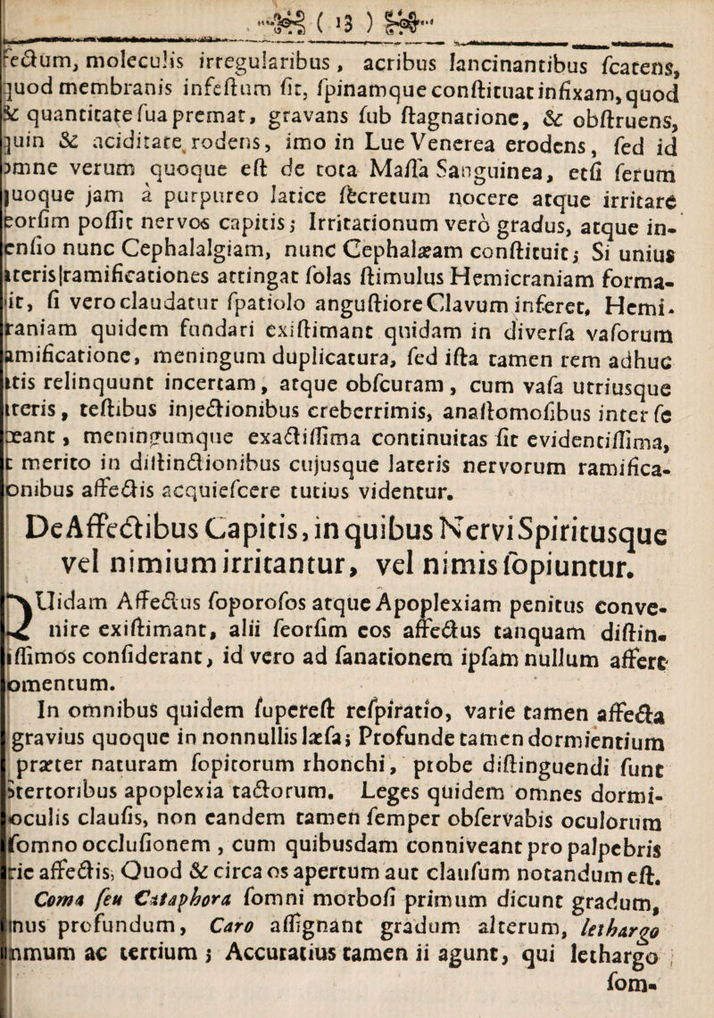 fe&um, moleculis irregularibus , acribus lancinantibus fcatens, quod membranis infertum fit, fpinamqueconftituarinfixam, quod ic quantitatefuapremat, gravans fub ftagnatione, & obftruens, quin Sc aciditate. rodens, imo in Lue Venerea erodens, fed id Dmne verum quoque eft de rota Mafia Sanguinea, etfi ferum juoque jam a purpureo latice Ifecretum nocere atque irritare eorfim pofllc nervo<s capitis; Irritationum vero gradus, atque in- enfio nunc Cephalalgiam, nunc Cephalatam conftituic; Si unius iteris[ramificationes attingat folas ftimulus Hemicraniam forma- 'it, fi vero claudatur fpatiolo anguftioreClavum inferet, Hcmi- raniam quidem fundari exifiimant quidam in diverfa vaforum amificatione, meningum duplicatura, fed ifta tamen rem adhuc itis relinquunt incertam, atque obfcuram, cum vafa utriusque iteris, teftibus inje&ionibus creberrimis, anailornofibus inter fe oeant, meningumque exadlirtima continuitas fit evidendllima, t merito in diltindionibus cujusque lateris nervorum ramifica- ombus affefiis acquiefcere tutius videntur. De Affe&ibus Capitis, in quibus Nervi Spiritusque vel nimium irritantur, vel nimis (opi untur. DUidam Affedus foporofos atque Apoplexiam penitus eonve* nire exiftimant, alii feorfim eos affe6tus tanquam diftin- iffimos confiderant, id vero ad fanacionera ipfam nullum affert omentum. In omnibus quidem fupereft rcfpiratio, varie tamen affe&a gravius quoque in nonnullisbefaj Profunde tamen dormientium praeter naturam fopitorum rhonchi, probe diftinguendi fune Stertonbus apoplexia ta&orum. Leges quidem omnes dormi- oculis claufis, non eandem tamen femper obfervabis oculorum fomnooccJufionem , cum quibusdam conniveant pro palpebris ric affe&is, Quod & circa os apertum aut claufum notandum eft. Coma feu Cataphora fomni morbofi primum dicunt gradum, inus profundum, Caro affignant gradum alterum, lethargo tmmumac tertium 5 Accuratius tamen ii agunt, qui lethargo I fom-