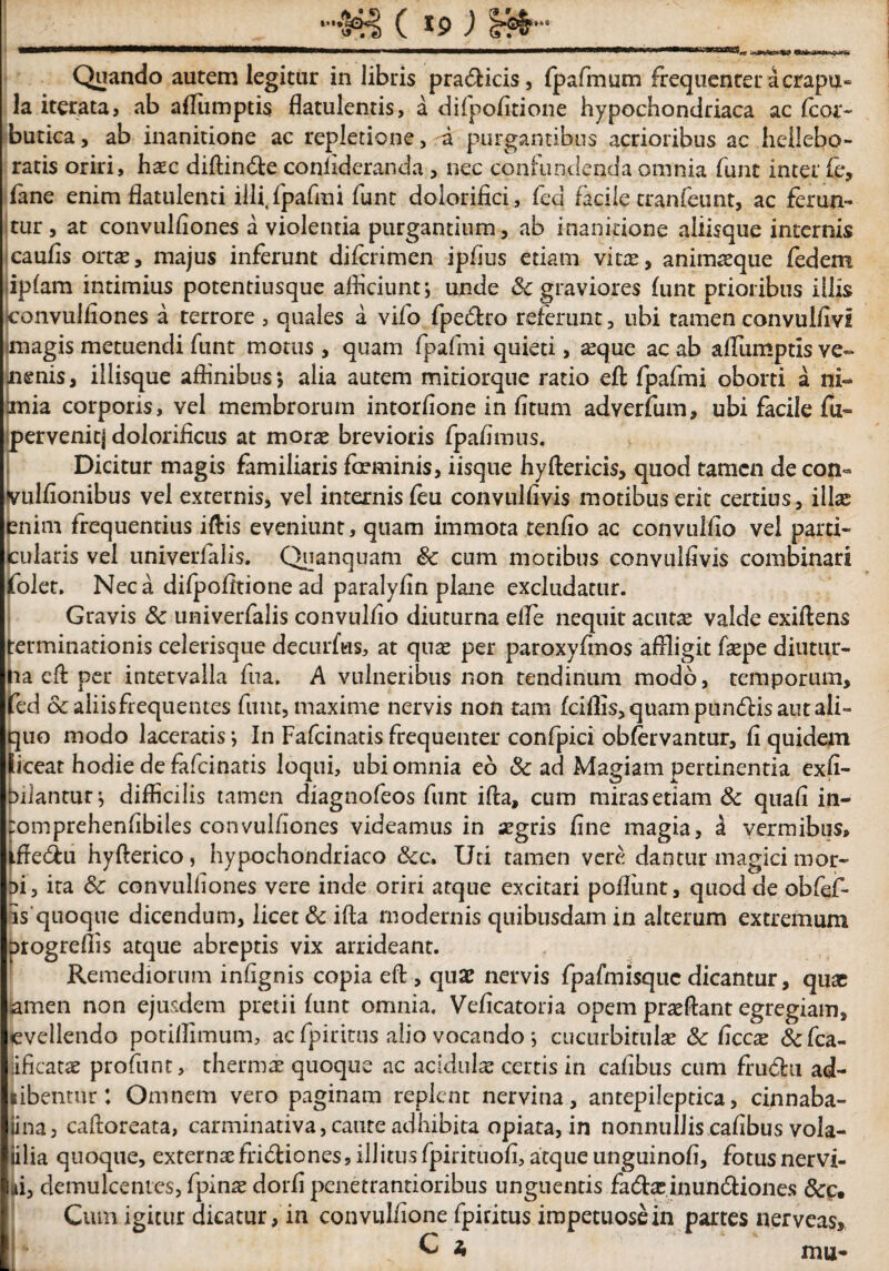 HHiS ( *9 ) Quando autem legitur in libris pra&icis, fpafmum frequenter a crapu« la iterata, ab aflumptis flatulentis, a difpofltione hypochondriaca ac fcor- burica, ab inanitione ac repletione, a purgantibus acrioribus ac hellebo- ratis oriri, hsc diftin&e coniideranda, nec confundenda omnia funt inter fe, fane enim flatulenti illi, fpafmi funt dolorifici, fcd facile tranfetint, ac ferun¬ tur , at convulfiones a violentia purgantium, ab inanitione aliisque internis caufis ortae, majus inferunt difcrimen ipfius etiam vitae, animasque fedem ipfam intimius potentiusque afficiunt; unde & graviores funt prioribus illis convulfiones a terrore , quales a vifo fpeflro referunt, ubi tamen convulfivi magis metuendi funt motus, quam fpafmi quieti, asque ac ab aflumptis ve¬ nenis, iliisque affinibus*, alia autem mitiorque ratio eft fpafmi oborti a ni¬ mia corporis, vel membrorum intorfione in fitum adverfum, ubi facile fu- pervenit] dolorificus at morae brevioris fpafimus. Dicitur magis familiaris faeminis, iisque hyftericis, quod tamen de con« vulfionibus vel externis, vel internisfeu convulfivis motibus erit certius, illae enim frequentius iftis eveniunt, quam immota tenfio ac convulfio vel parti¬ cularis vel univerfalis. Quanquam & cum motibus convulfivis combinari folet. Neca difpofitione ad paralyfin plane excludatur. Gravis 6c univerfalis convulfio diuturna elle nequit actus valde exiftens terminationis celerisque decurfus, at quae per paroxyfmos affligit faepe diutur¬ na eft per intervalla fua. A vulneribus non tendinum modo, temporum, fed & aliis frequentes funt, maxime nervis non tam fciffis,quampun<ftisautali- quo modo laceratis *, In Fafcinatis frequenter confpici obfervantur, fi quidem liceat hodie de fafeinatis loqui, ubi omnia eo Sc ad Magiam pertinentia exfi- biiantur^ difficilis tamen diagnofeos funt ifta, cum miras etiam Sc quafi in- tomprehenfibiles convulfiones videamus in aegris fine magia, & vermibus, iffe&u hyfterico, hypochondriaco &c. Uti tamen vere dantur magici mor- Di, ita Sc convulfiones vere inde oriri atque excitari poffimt, quod de obfef- Es'quoque dicendum, licet Sc ifta modernis quibusdam in alterum extremum orogreffis atque abreptis vix arrideant. Remediorum infignis copia eft , quze nervis fpafmisquc dicantur, quae amen non ejusdem pretii funt omnia. Veficatoria opem praeftant egregiam, evellendo potillimum, ac fpirirus alio vocando ; cucurbitulae & ficcae defea- lificatae profunt, thermae quoque ac acidulae certis in cafibus cum frudhi ad- tibentur: Omnem vero paginam replenc nervina, antepileptica, cinnaba- iina, caftoreata, carminativa, caute adhibita opiata, in nonnullis cafibus vola- iilia quoque, externae fridtiones, ili itus fpirituofi, atque unguinofi, fotusnervi- ui, demulcentes, fpinae dorfi penetrantioribus unguentis fadtae inun&iones Cum igitur dicatur, in convulfione fpiritus impetuosein partes nerveas,