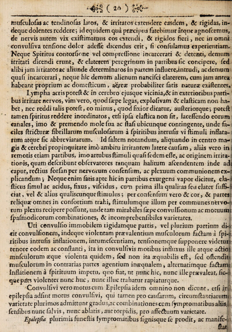 diarii >'441 (2f>) Ifi'' mufculofasac tendinofas laros, & irritatos extendere easdem, 6c rigidas, in- deque dolentes reddere *, id equidem qua praecipua fatebimur atque agnofiemus, de nervis autem vix exiftimamus eos extendi, & rigidos fieri, nec in omni «tonvulfiva tenfione dolor adeile dicendus erit, fi confulamus experientiam* Neque Spiritus contorfione vel compreflione incarcerati detenti, demum irritati dicendi erunt, & claterem peregrinum in partibus fic concipere, fed alibi jam ir ritatos ac aliunde determinatos in partem influere,intrudi, ac demum quafi incarcerari, neque hic demum alienum nancifci elaterem, cum jam antea habeant proprium ac domefticum , aereae probabiliter fatis natura? exiflentes« lympha acris poteft & in cerebro ejusque vicinia,& in exterioribus parti¬ bus irritare nervos, vim vero, quodfaepe legas, explofivam 8c elafticam non ha¬ bet , nec reddi talis poteft, eo minus, quod fixior dicatur, aufteriorque-, poteft tamenfpiritusreddere inordinatos, etfi ipfe elafticanon fit, Jaceflendo eorum canales, imo & premendo molefua ac ftafi ubicunque contingente, unde fa¬ ciles ftri&urac fibrillarum mufculofarum a fpiritibus inrrufis vi ftimuli inflata- tum atque fic abbreviararum. Id faltem notandum, aliquando in centro ma¬ gis & cerebri propinquitate imo ambitu irritantem latere caufam, alias vero in i remotis etiam partibus, imo artubus ftimuli quafi fidem efle, ac originem irrita¬ tionis, quam defiribunt obfervatores tanquam halitum afiendentem inde ad: caput, redius forfan per nervorum confinfum, ac plexuum communionem ex-: plicandum j Neque enim fatis apte hic in partibus exurgens vapor dicitur, eia-1 fticusfimulac acidus, fixus, vifiidns, cum prima illa qualiras feu elater fuffi-jl ciat, vel & alius qualiscunqueftimulus; per confinium vero & cor, & partes; reliqua? omnes in confortium trahi, ftimulumque illum per communes nervo- ’ rum plexus reciperepoffunr, undetam mirabiles ftepcconvullionum acmotuumi fpafmodicortim combinationes, & incomprehenfibiles varietates. Uti cenvulfio immobilem rigidamque partis, vel plurium partium dl-i «it convulfionem, indeque violentam praevalentium mufculorum fadam a fpi-j ritibus intrufis inflationem, intumefientiam, tenfionemque ftipponere videum tenore eodem ac conflanti, ita in convuliivis motibus influxus ille arque adioi mufculorum aeque violenta quidem, fid non ita aequabilis efl, fed oflendii» mufculorum in contrarias partes agentium inaequalem, alternatimque fadams inflationem ti fpirituum impetu, quo fiat, nt nunc hic, nunc illepraevaleat, fic-: quep^frs violenter nunc huc, nunc illuc trahatur rapiaturque. Coilvidfivi vero motus cum Epilepfiaidem omnino non dicunt, etfi ini cpilepfiaadfint motus convulfivi, qui tamen pro caufarnm, circumfla‘niarumi varietate plurimos admittunt grauus5ac combinationes cum fymptomatibusaliisj finfibus nunc falvis, nunc ablatis, aur torpidis, pro afFeduum varietate* Epilepfia plurimis funeftis fymptomatibus fignisque fi prodit, ac mamfe- - ‘ m ftat