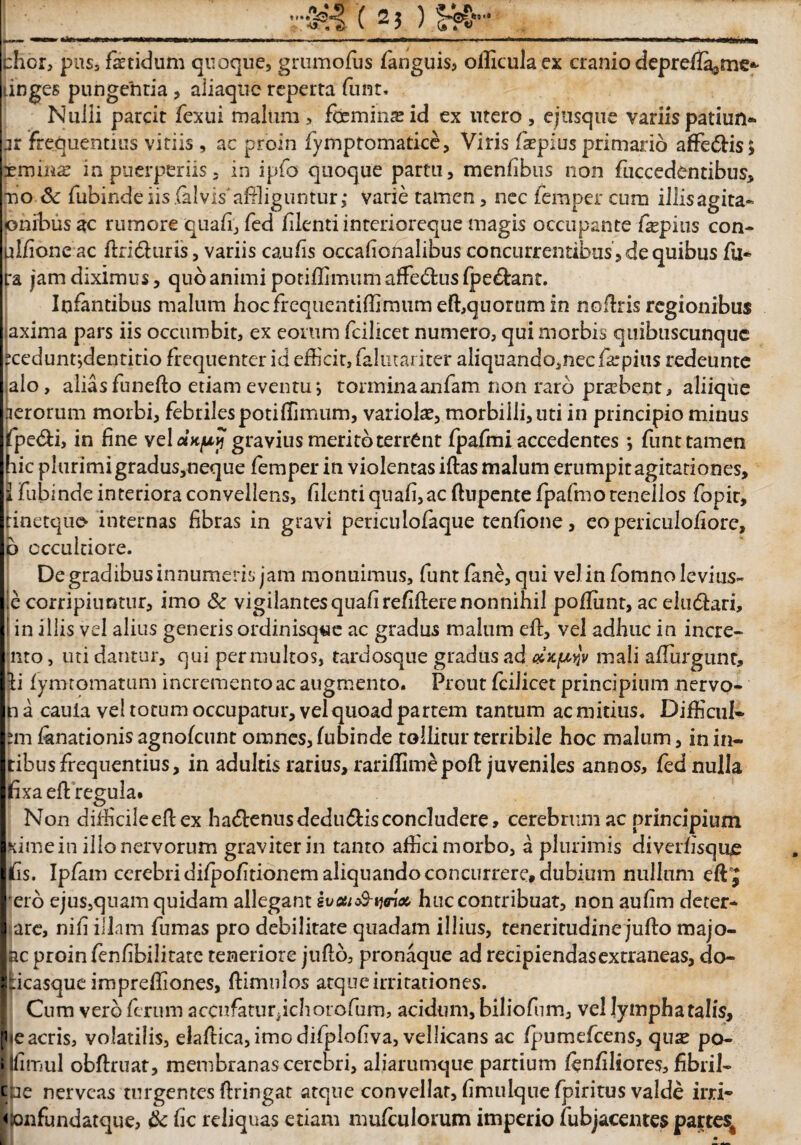 5-. ** chor, pus, fetidum quoque, grumofus fanguis* olliculaex cranio depreffi^me*- tinges pungentia , aiiaquc reperta funt. Nuiii parcit fexui malum, femina id ex utero, ejusque variis patiun* pr frequentius vitiis , ac proin fymptomatice, Viris fepius primario aflfe&is; xmina? in puerperiis - in ipfo quoque partu, menfibus non fuccedentibus, no & fubindeiis.(alvis'affi!iguntur,* varie tamen, nec femper cum illisagita- onibusac rumore quali, fed filenti interioreque magis occupante fepius con- pifioneac ftri<5hiris, variis caulis occalionalibus concurrentibus,dequibus fu- :a jam diximus, quo animi potiffimum affe&us fpe&ant. Infantibus malum hocfrequentiffimum effiquommin nofhris regionibus axima pars iis occumbit, ex eorum fcilicet numero, qui morbis quibuscunque rceduntjdentitio frequenter id efficit, falutariter aliquando,nec fepius redeunte alo, alias funefto etiam eventu*, tormina anfam non raro probent, aliique lerorum morbi, febrilespotiffimum, variofe, morbilli, uti in principio minus fpe&i, in fine velatu? gravius merito terrent fpafmi accedentes *, funt tamen lic plurimi gradus,neque femper in violentas iftas malum erumpit agitationes, fubinde interiora convellens, filenti quali, ac ftupente fpafmo tenellos fopit, tinetquo internas fibras in gravi pericuiofeque tenlione, eo periculofiore, b occultiore. De gradibus innumeris jam monuimus, funt fane, qui vel in fomno levius- e corripiuntur, imo & vigilantesqualirefifierenonnihil poffiint, ac eludferi, in illis vel alius generis ordinisq«e ac gradus malum eft, vel adhuc in incre- nto, uti dantur, qui permultos, tardosque gradus ad «jc^V mali afiurgttnt, ii lymtomatum incremento ac augmento. Prout fcilicet principium nervo- n a cauia vel totum occupatur, vel quoad partem tantum ac mitius. Difficul* ?m fenationis agnolcunt omnes, fubinde tollitur terribile hoc malum, in in* tibusfrequentius, in adultis rarius, rariflimepofl: juveniles annos, fed nulla fixa efl regula. Non difficileefl ex ha&enusdedu&isconcludere, cerebrum ac principium Kimein illo nervorum graviter in tanto affici morbo, a plurimis diverfisqu£ fis. Ipfam cerebri difpofitionem aliquando concurrere, dubium nullum effij ero ejus5quam quidam allegant Zvoti&tynx huc contribuat, non aufim deter- I are, nifi illam fumas pro debilitare quadam illius, teneritudine jufto majo- Ibc proin fenfibilitate teneriore juflo, pronaque ad recipiendas extraneas, do- Iticasque impreffiones, ftimnlos atque irritationes. Cum vero ferum accufaturfehorofum, acidum, biliofum, vel lympha talis, pie acris, volatilis, elaftica, imo difplofiva, vellicans ac fpumefcens, qua? po- i Ifimul obftruat, membranas cerebri, aliarumque partium fenfiliores, fibril- tue nerveas turgentes firingat atque convellat, fimulque fpiritus valde irri- <x>nfundatque, & fic reliquas etiam mufculorum imperio fubjacentes partes^