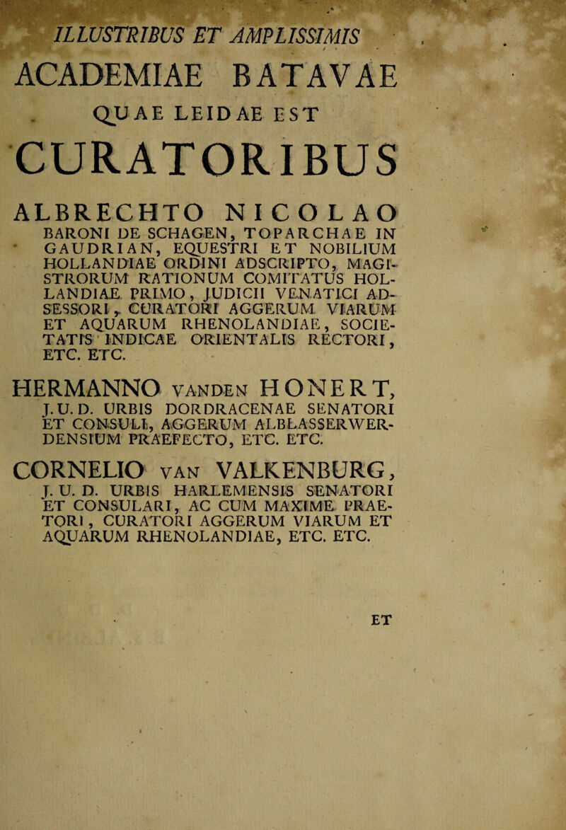 ILLUSTRIBUS ET AMPLISSIMIS / , ♦ ■ ACADEMIAE BATAVAE QUAE LEIDAE EST CURATORIBUS ALBRECHTO NICOLAO BARONI DE SCHAGEN, TOPARCHAE IN GAUDRIAN, EQUESTRI ET NOBILIUM HOLLANDIAE ORDINI ADSCRIPTO, MAGI¬ STRORUM RATIONUM COMITATUS HOL¬ LANDIAE PRIMO , JUDICII VENATICI AD- SESSORl , CURATORI AGGERUM VIARUM ET AQUARUM RHENOLANDIAE, SOCIE¬ TATIS ' INDICAE ORIENTALIS RECTORI, ETC. ETC. HERMANNO VANDEN HONERT, T.u. D. URBIS DORDRACENAE SENATORI ET CONSULI, AGGERUM ALBLASSERWER- DENStUM PRAEFECTO, ETC. ETC. CORNELIO VAN VALKENBURG, T. U. D. URBIS HARLEMENSIS SENATORI ET CONSULARI, AC CUM MAXIME PRAE¬ TORI , CURATORI AGGERUM VIARUM ET AQUARUM RHENOLANDIAE, ETC. ETC. ET