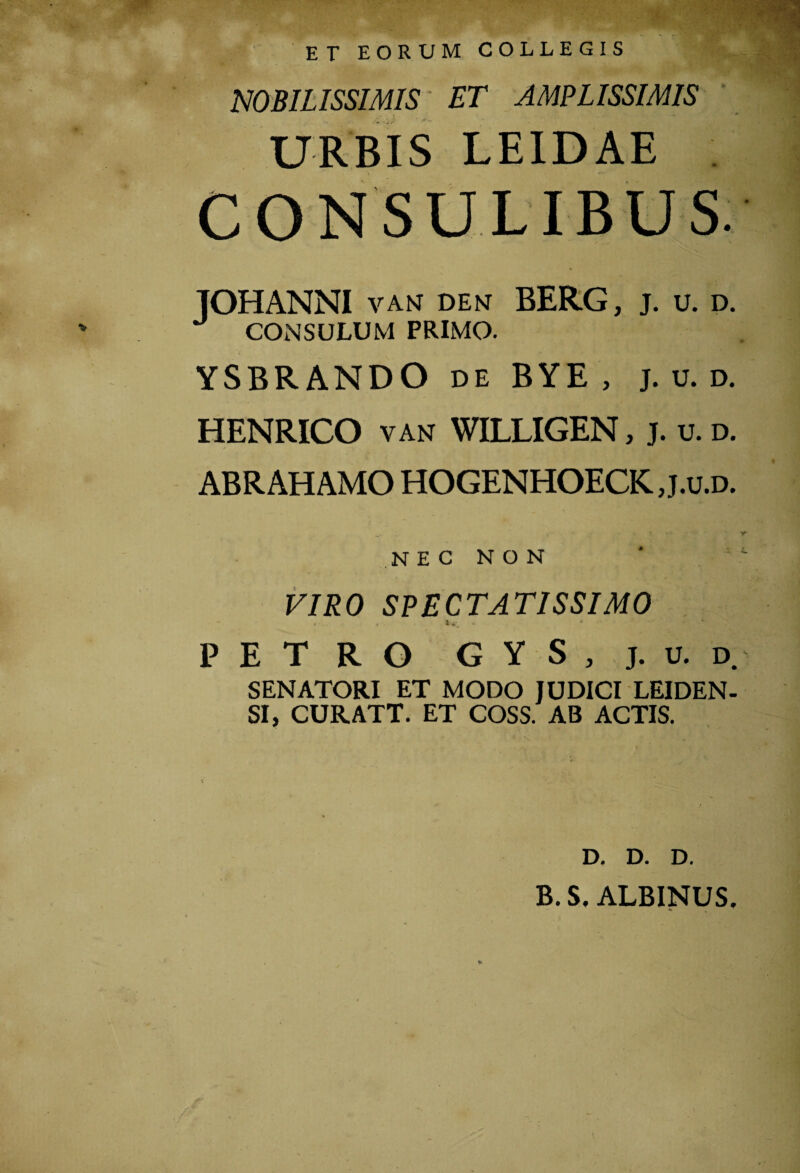 ET EORUM COLLEGIS NOBILISSIMIS ET AMPLISSIMIS URBIS LE1DAE c _ SULIBUS. TOHANNI VANT DENT BERG, j. u. d. CONSULUM PRIMO. YSBRANDO de BYE , j. v. d. HENRICO vah WILLIGEN, j. u.d. ABRAHAMO HOGENHOECK., j.o.d. N E C N O N VIRO SPECTATISSIMO PETRO G Y S , j. u. d. SENATORI ET MODO JUDICI LEIDEN- SI, CUR ATT. ET COSS. AB ACTIS. * D. D. D. B. S. ALBINUS.