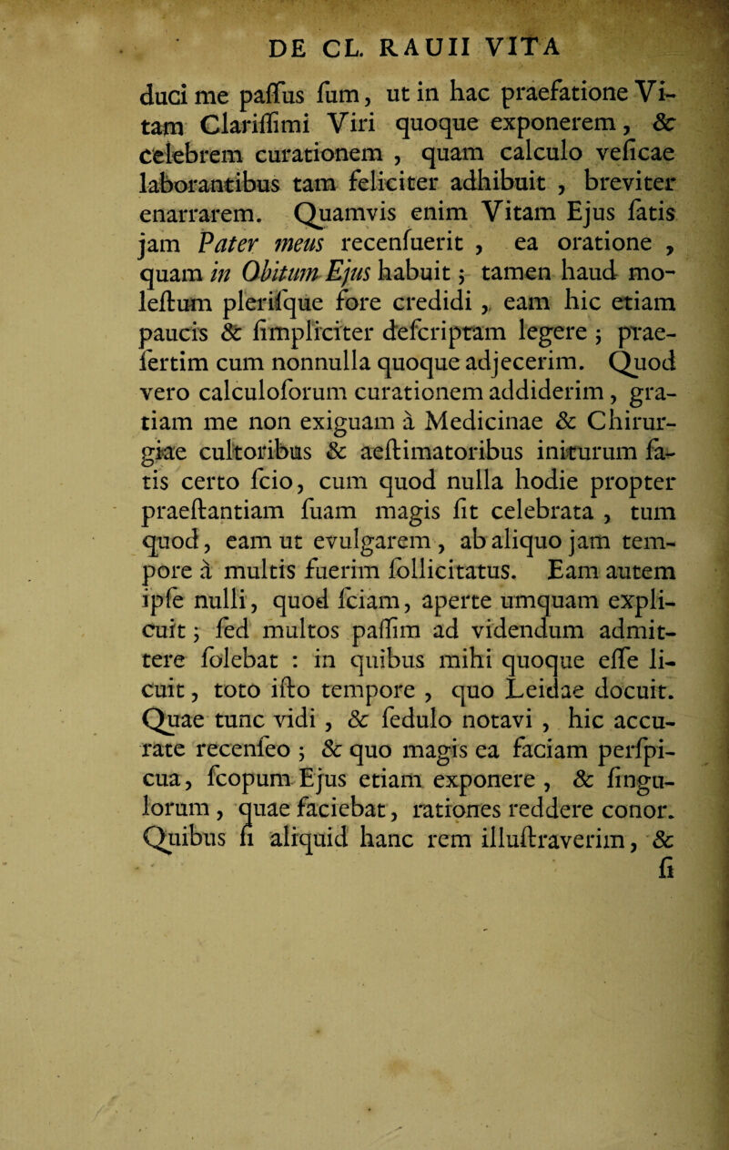 duci me paffus Tum, ut in hac praefatione Vi- tam Clariflimi Viri quoque exponerem, 8c celebrem curationem , quam calculo veficae laborantibus tam feliciter adhibuit , breviter enarrarem. Quamvis enim Vitam Ejus fatis jam Pater meus recenfuerit , ea oratione , quam in Obitum Ejus habuit; tamen haud mo- leftum plerifque fore credidi,, eam hic etiam paucis 8c fimpliciter defcriptam legere ; prae- fertim cum nonnulla quoque adjecerim. Quod vero calculoforum curationem addiderim, gra¬ tiam me non exiguam d Medicinae & Chirur¬ giae cultoribus & aeftimatoribus initurum fa¬ tis certo fcio, cum quod nulla hodie propter praeftantiam fuam magis fit celebrata , tum quod, eam ut evulgarem , ab aliquo jam tem¬ pore d multis fuerim follicitatus. Eam autem ipfe nulli, quod fciam, aperte umquam expli¬ cuit ; fed multos paifim ad videndum admit¬ tere folebat : in quibus mihi quoque effe li¬ cuit , toto ifto tempore , quo jLeidae docuit. Quae tunc vidi, & fedulo notavi , hic accu¬ rate recenfeo ; & quo magis ea faciam perfpi- cua, fcopum Ejus etiam exponere, & Ungu¬ lorum , quae faciebat, rationes reddere conor. Quibus n aliquid hanc rem illuftraverim, & fi