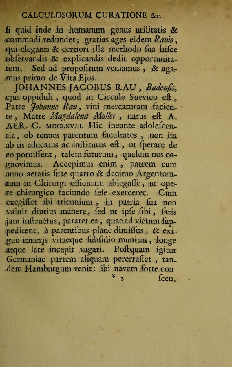 ii quid inde in humanum genus utilitatis & commodi redundet; gratias ages eidem Rauio, qui eleganti & certiori illa methodo fua hifce ©bfervandis & explicandis dedit opportunita¬ tem. Sed ad propolitum veniamus , & aga¬ mus primo de Vita Ejus. JOHANNES JACOBUS RAU, Badenfis, ejus oppiduli, quod in Circulo Suevico eft , Patre Joh anne Rau, vini mercaturam facien¬ te , Matre Magdalena Mulier, natus eft A. AER. C. MDCLXViu. Hic ineunte adolcfcen- tia, ob tenues parentum facultates , non ita ab iis educatus ac rinftitutus eft , ut fperare de eo potuiflent, talem futurum, qualem nos co¬ gnovimus. Accepimus enim ., patrem eum anno aetatis fuae quarto 8c decimo Argentora¬ tum in Chirurgi officinam ablegaffe, u.t ope¬ re chirurgico faciundo fefe exerceret. Cum exegiflet ibi triennium , in patria fua non valuit diutius manere, fed ut ipfe fibi, fatis jam inftructus, pararet ea , quae ad viiftum lup- peditent, a parentibus plane dimiffus, & exi¬ guo itineris vitaeque fubfidio munitus, longe atque late incepit vagari. Poftquam igitur Germaniae partem aliquam pererralTet , tan¬ dem Hamburgum venit: ibi navem forte con