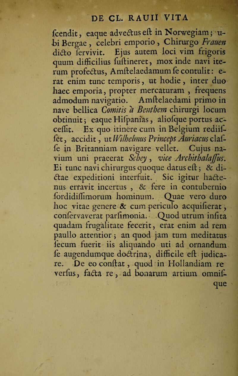fcendit, eaque adveClus eft in Norwegiam; - u- bi Bergae , celebri emporio , Chirurgo Frauen diCto fervivit. Ejus autem loci vim frigoris quum difficilius fuftineret, mox inde navi ite¬ rum profeCtus, Amftelaedamumfe contulit: e- rat enim tunc temporis, ut hodie, inter duo haec emporia, propter mercaturam , frequens admodum navigatio. Amftelaedami primo in nave bellica Comitis a Benthem chirurgi locum obtinuit; eaque Hifpanias, aliofque portus ac- ceffit. Ex quo itinere cum in Belgium rediif- fet, accidit, ut Wilhelmus Princeps Auriacus claf- fe in Britanniam navigare vellet. Cujus na¬ vium uni praeerat Schey , vice ArchithalaJJits. Ei tunc navi chirurgus quoque datus eft; & di- Ctae expeditioni interfuit. Sic igitur hacte¬ nus erravit incertus , & fere in contubernio fordidiffimorum hominum. Quae vero duro hoc vitae genere & cum periculo acquilierat, confervaverat parfimonia. ■ Quod utrum infita quadam frugalitate fecerit, erat enim ad rem paullo attentior; an quod jam tum meditatus fecum fuerit iis aliquando uti ad ornandum fe augendumque doCtrina, difficile eft judica¬ re. De eo conftat, quod in Hollandiam re verfus, faCta re, ad bonarum artium omnil- que