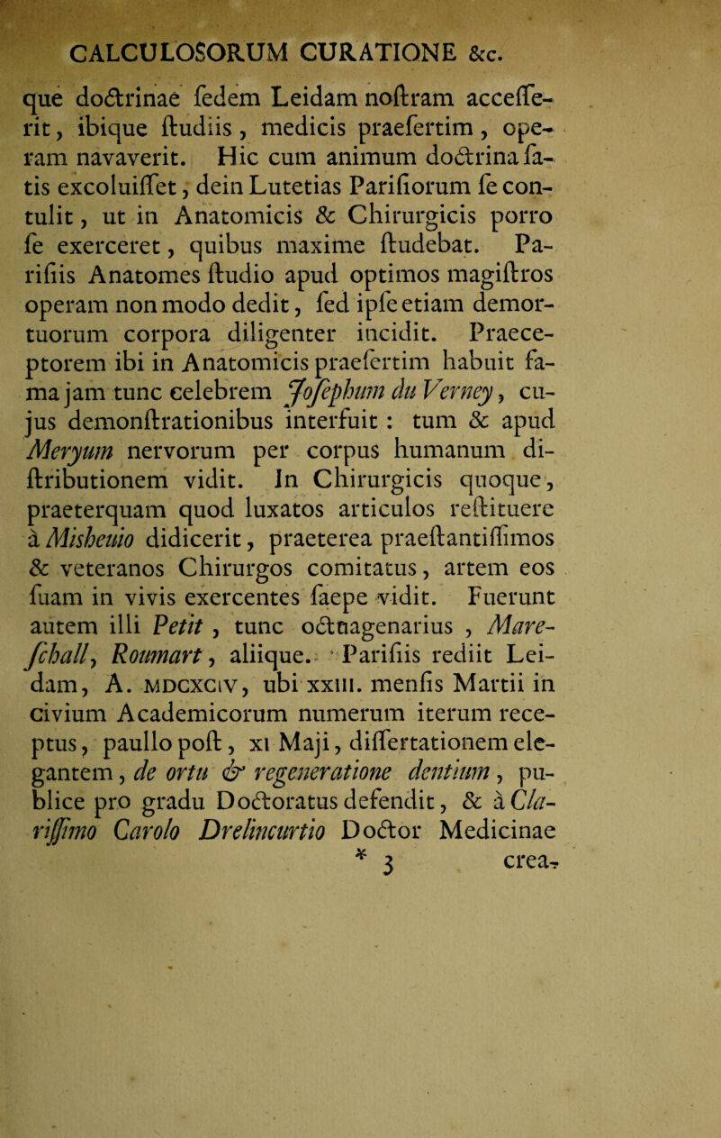 que dodrinae fedem Leidam noftram acceffe- rit, ibique ftudiis, medicis praefertim , ope¬ ram navaverit. Hic cum animum dodrinafa¬ tis excoluiffet, deinLutetias Pariliorum le con¬ tulit , ut in Anatomicis & Chirurgicis porro fe exerceret, quibus maxime ftudebat. Pa¬ ri his Anatomes ftudio apud optimos magiftros operam non modo dedit, fed ipfe etiam demor¬ tuorum corpora diligenter incidit. Praece¬ ptorem ibi in Anatomicis praefertim habuit fa¬ ma jam tunc celebrem jfojephmn du Verney, cu¬ jus demonftrationibus interfuit: tum & apud Meryum nervorum per corpus humanum di- ftributionem vidit. In Chirurgicis quoque, praeterquam quod luxatos articulos reftituere aMisheuio didicerit, praeterea praeftantiffimos & veteranos Chirurgos comitatus, artem eos fuam in vivis exercentes faepe vidit. Fuerunt autem illi Petit, tunc oduagenarius , Mare- fchallt Roumart, aliique. Paridis rediit Lei¬ dam, A. mdcxciV, ubi xxui. menfis Martii in civium Academicorum numerum iterum rece¬ ptus, paullopoft, xt Maji, diflertationem ele¬ gantem , de ortu & regeneratione dentium, pu¬ blice pro gradu Dodoratus defendit, & a Cla- rijjimo Caroio Drelincurtio Dodor Medicinae