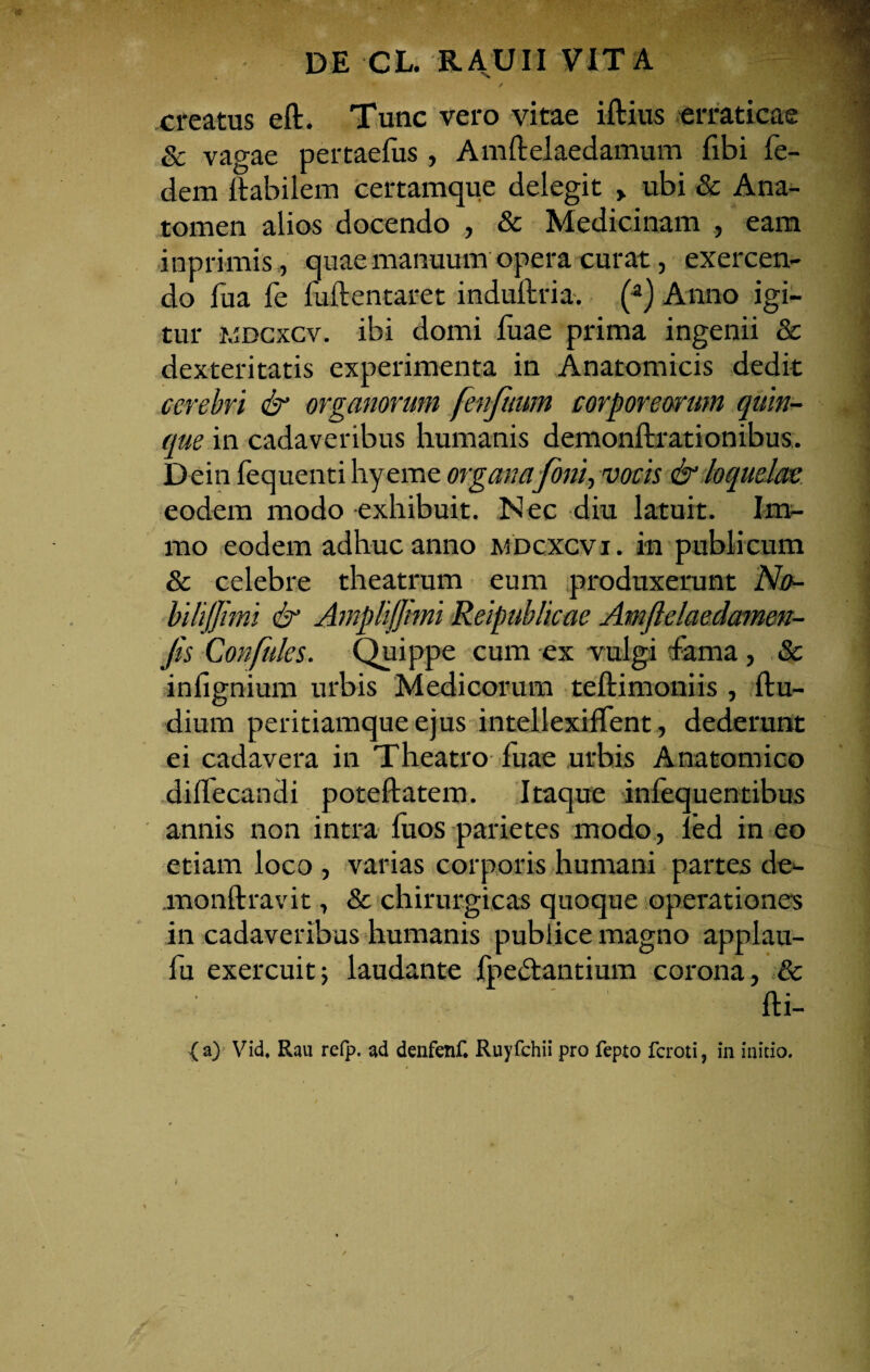 % / creatus eft. Tunc vero vitae iftius erraticae & vagae pertaefus , Amftelaedamum fibi fe- dem ftabilem certamque delegit > ubi & Ana- tomen alios docendo , & Medicinam , eam inprimis, quae manuum opera curat, exercen¬ do fua fe fuftentaret induftria. (a) Anno igi¬ tur wdcxcv. ibi domi fuae prima ingenii & dexteritatis experimenta in Anatomicis dedit cerebri & organorum fenfuum corporearum quin¬ que in cadaveribus humanis demonftrationibus. Dein fequenti hyeme organa foni, vocis & loquelae eodem modo exhibuit. N ec diu latuit. Im- mo eodem adhuc anno mdcxcvi . in publicum & celebre theatrum eum produxerunt No- bilijjimi & Ampliffimi Reipublicae Amftelaedamen- Jis Confules. Quippe cum ex vulgi fama, 8c infignium urbis Medicorum teftimoniis , ftu- dium peritiamque ejus intellexiflent, dederunt ei cadavera in Theatro fuae urbis Anatomico dilfecandi poteftatem. Itaque infequentibus annis non intra fuos parietes modo, led in eo etiam loco , varias corporis humani partes de- monftravit, & chirurgicas quoque operationes in cadaveribus humanis publice magno applau- fu exercuit; laudante fpedlantium corona, & fti- (a) Vid, Rau refp. ad denfenf. Ruyfchii pro fepto fcroti, in initio.