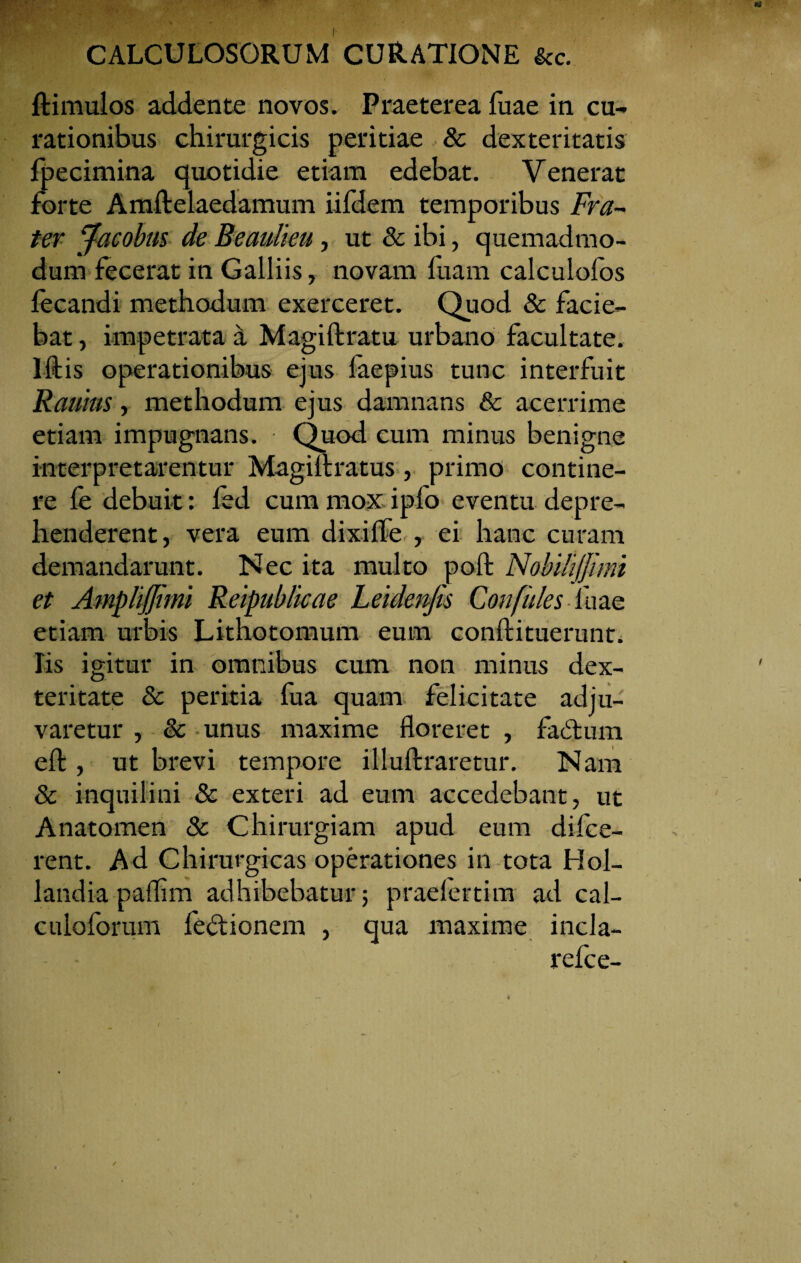 ftimulos addente novos. Praeterea fuae in cu¬ rationibus chirurgicis peritiae & dexteritatis fpecimina quotidie etiam edebat. Venerat forte Amflelaedamum iifdem temporibus Fra¬ ter Jacobm de Beaulieu, ut & ibi, quemadmo¬ dum fecerat in Galliis, novam fuam calculofos fecandi methodum exerceret. Quod & facie¬ bat , impetrata a Magiftratu urbano facultate. Illis operationibus ejus faepius tunc interfuit Rauius, methodum ejus damnans & acerrime etiam impugnans. Quod cum minus benigne interpretarentur Magiilratus, primo contine¬ re fe debuit: fed cum mox ipfo eventu depre¬ henderent, vera eum dixille , ei hanc curam demandarunt. Nec ita multo poli Nohi/iffimi et Amplijjimi Reipublicae Leidenjis Confides Iliae etiam urbis Lithotomum eum conftituerunt. Iis igitur in omnibus cum non minus dex¬ teritate & peritia fua quam felicitate adju¬ varetur , & unus maxime floreret , laetum effc, ut brevi tempore illuftraretur. Nam & inquilini & exteri ad eum accedebant, ut Anatomen & Chirurgiam apud eum difce- rent. Ad Chirurgicas operationes in tota Hol- landia paflim adhibebatur; praelertim ad cal- culolorum fe^tionem , qua maxime incla- refce-