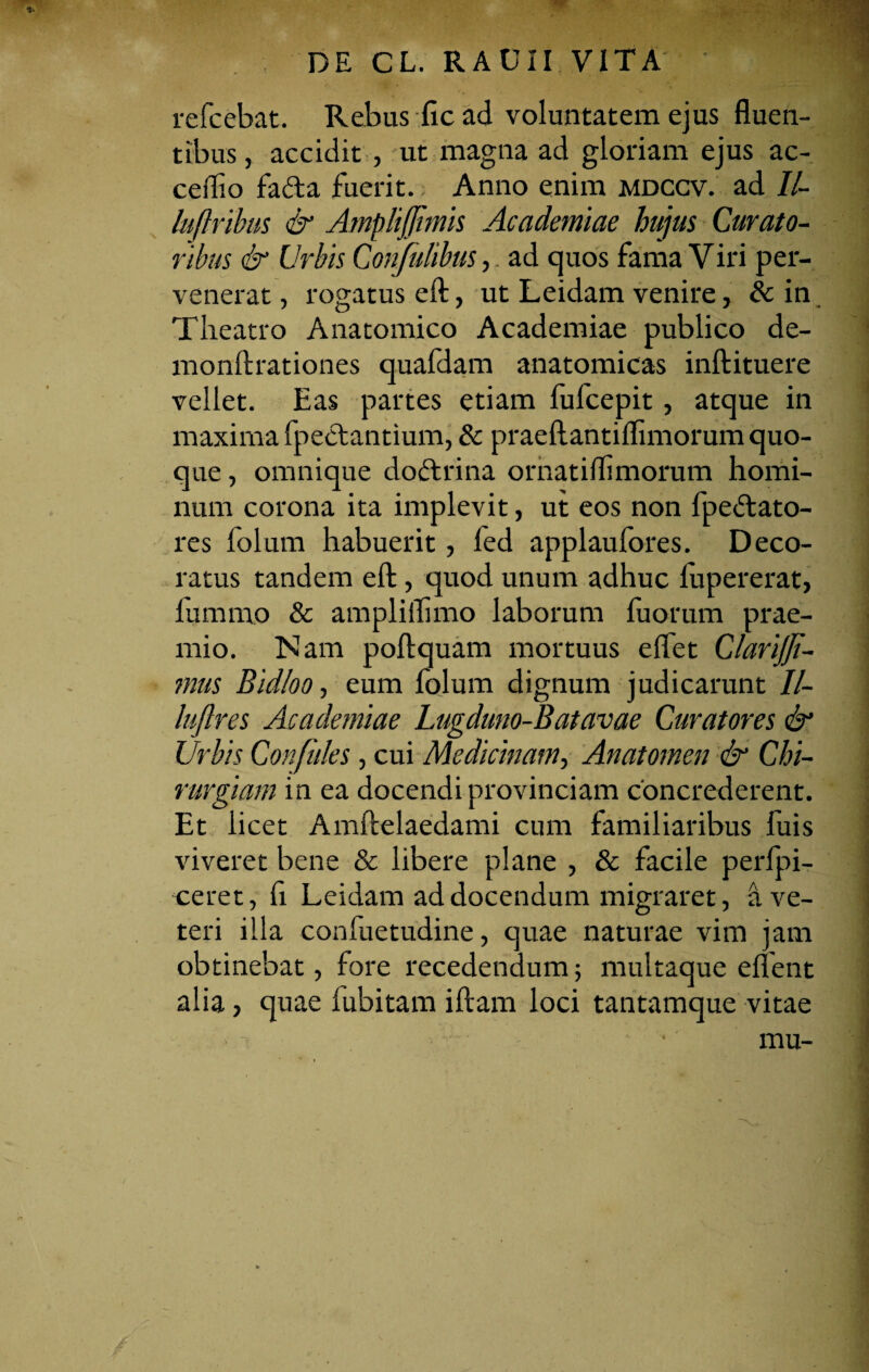 refcebat. Rebus fic ad voluntatem ejus fluen¬ tibus , accidit , ut magna ad gloriam ejus ac- ceflio fafta fuerit.; Anno enim mdccv. ad II- luftribus & AmpliJJhnis Academiae hujus Curato¬ ribus & Urbis Confulibus, ad quos fama Viri per¬ venerat , rogatus efl:, ut Leidam venire, & in Theatro Anatomico Academiae publico de- monftrationes quafdam anatomicas inftituere vellet. Eas partes etiam fufcepit, atque in maxima fpeclantium, & praeftantiflimorum quo¬ que , omnique doftrina ornat illi morum homi¬ num corona ita implevit, ut eos non fpeftato- res folum habuerit, fed applaufores. Deco¬ ratus tandem efl:, quod unum adhuc fupererat, fummo & ampliflimo laborum fuorum prae¬ mio. Nam poftquam mortuus effet Clarijf- mus Bid/oo, eum folum dignum judicarunt II- luftres Academiae Lugduno-Batavae Curatores & Urbis Confides, cui Medicinam, Anatomen & Chi¬ rurgiam in ea docendi provinciam concrederent. Et licet Amftelaedami cum familiaribus fuis viveret bene & libere plane , & facile perfpi- ceret, fi Leidam addocendum migraret, a ve¬ teri illa confuetudine, quae naturae vim jam obtinebat, fore recedendum; multaque eflent alia, quae iubitam illam loci tantamque vitae mu-