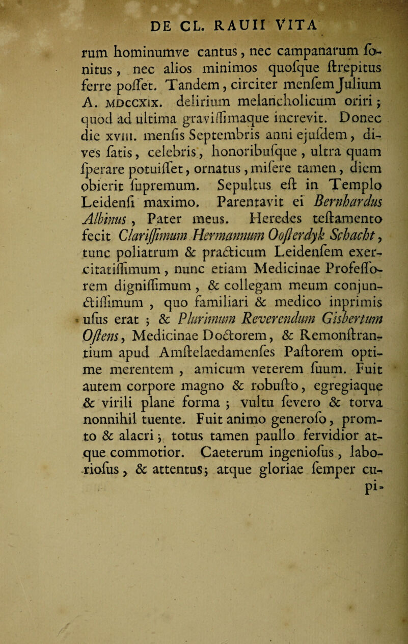 rum hominumve cantus, nec campanarum fo~ nitus, nec alios minimos quofque ftrepitus ferre poffet. Tandem, circiter menfemJulium A. mdccxix. delirium melancholicum oriri: * . ’ .. quod ad ultima gravi (fimaque increvit. Donec die xvm. menlis Septembris anniejufdem, di¬ ves latis, celebris, honoribufque , ultra quam iperare potuilfet, ornatus, mifere tamen, diem obierit fupremum. Sepultus eft in Templo Leidenfi maximo. Parentavit ei Bernhardus Albinus, Pater meus. Heredes teftamento fecit ClariJJimum Hermannurn Oofterdyk Schacht, tunc poliatrum & prafticum Leidenfem exer- citatiflimum , nunc etiam Medicinae Profeflo- rem digniffimum , & collegam meum conjun- dilfnnum , quo familiari & medico inprimis ufus erat ; & Plurimum Reverendum Gisbertum 0flens, Medicinae Dodorem, & Remonllran- tiurn apud Amftelaedamenfes Pallorem opti¬ me merentem , amicum veterem luum. Fuit autem corpore magno & robullo, egregiaque & virili plane forma 5 vultu fevero & torva nonnihil tuente. Fuit animo generofo, prona¬ to & alacri •, totus tamen paullo fervidior at¬ que commotior. Caeterum ingeniofus, labo- riofus, & attentus ; atque gloriae femper cu- - pi-