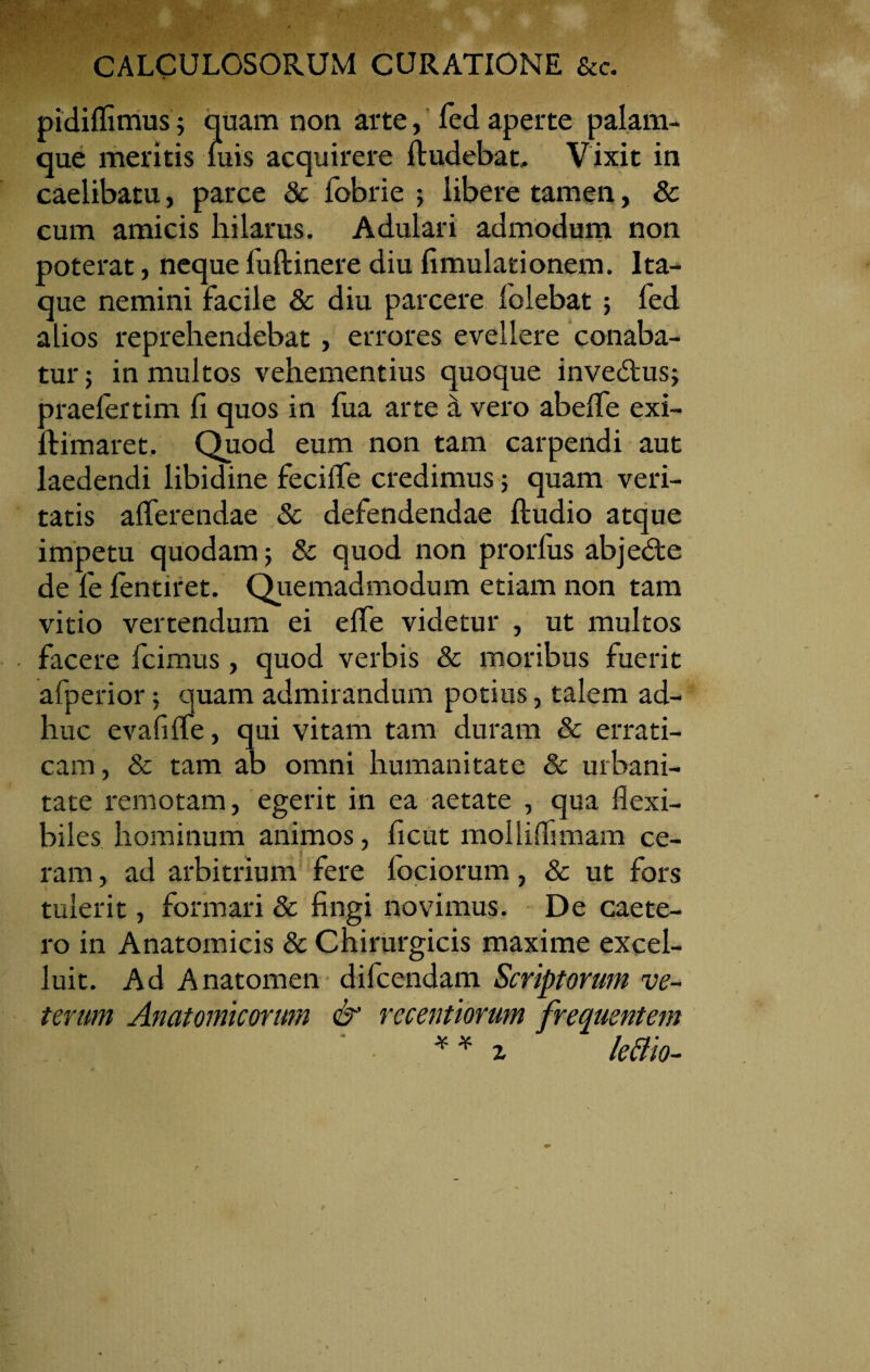 pidiflimus; quam non arte, fed aperte palam¬ que meritis luis acquirere Rudebat. Vixit in caelibatu, parce 8c fobrie libere tamen, & cum amicis hilarus. Adulari admodum non poterat, neque luftinere diu limulationem. Ita¬ que nemini facile & diu parcere folebat ; fed alios reprehendebat, errores evellere conaba¬ tur 5 in multos vehementius quoque invedus; praelertim fi quos in fua arte a vero abeffe exi- ftimaret. Quod eum non tam carpendi aut laedendi libidine fecilfe credimus; quam veri¬ tatis afferendae & defendendae ftudio atque impetu quodam; & quod non prorfus abjedte de fe lentiret. Quemadmodum etiam non tam vitio vertendum ei effe videtur , ut multos facere fcimus, quod verbis & moribus fuerit afperior; quam admirandum potius, talem ad¬ huc evafiffe, qui vitam tam duram & errati¬ cam , & tam ab omni humanitate & urbani¬ tate remotam, egerit in ea aetate , qua flexi¬ biles hominum animos, flcut molliflimam ce¬ ram , ad arbitrium fere Iodorum, & ut fors tulerit, formari & fingi novimus. De caete- ro in Anatomicis & Chirurgicis maxime excel- luit. Ad Anatomen difcendam Scriptorum ve¬ terum Anatomicorum & recentiorum frequentem