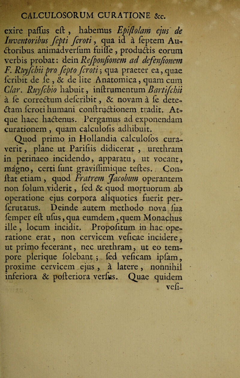 exire paftus eft , habemus Epiftolam ejus de Inventoribus fepti fcroti, qua id a feptem Au¬ ctoribus animadverfum fuifte, produCtis eorum verbis probat: dein Refponjionem ad defenfionem F. Riiyfchii pro fepto fcroti; qua praeter ea, quae lcribit de fe , & de lite Anatomica, quam cum Clar. Ruyfchio habuit, inftrumentum Bartifchii a fe correCtum defcribit, & novam a fe dete¬ ctam fcroti humani conftruCtionem tradit. At¬ que haec haCtenus. Pergamus ad exponendam curationem , quam calculofis adhibuit. Quod primo in Hollandia calculofos cura¬ verit , plane ut Parifiis didicerat , urethram in perinaeo incidendo, apparatu, ut vocant, magno, certi funt graviffimique teftes. C011- ftat etiam , quod Fratrem Jacobum operantem non folunv viderit, fed & quod mortuorum ab operatione ejus corpora aliquoties fuerit per- fcrutatus. Deinde autem methodo nova fua femper eft ufus,qua eumdem,quem Monachus ille , locum incidit. Propofitum in hac ope¬ ratione erat, non cervicem veficae incidere, ut primo fecerant, nec urethram, ut eo tem¬ pore plerique folebant ; fed veficam ipfam, proxime cervicem ejus, k latere, nonnihil inferiora & pofteriora verfus. Quae quidem vefi-