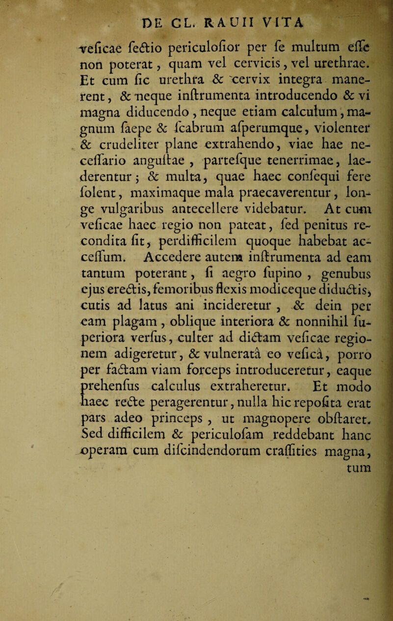 veficae fe&io periculofior per fe multum effc non poterat, quam vel cervicis, vel urethrae. Et cum fic urethra 8c 'cervix integra mane¬ rent , & neque inftrumenta introducendo & vi magna diducendo , neque etiam calculum, ma¬ gnum faepe & fcabrum afperumque, violenter & crudeliter plane extrahendo, viae hae ne- ceflario anguitae , partefque tenerrimae, lae¬ derentur ; & multa, quae haec confequi fere folent, maximaque mala praecaverentur, lon- ; ge vulgaribus antecellere videbatur. At cum veficae haec regio non pateat, fed penitus re¬ condita fit, perdifficilem quoque habebat ac- ceffum. Accedere autem inftrumenta ad eam tantum poterant, fi aegro fupino , genubus ejus ere&is, femoribus flexis modiceque didu&is, i cutis ad latus ani incideretur , & dein per eam plagam , oblique interiora & nonnihil fu- periora verfus, culter ad didram veficae regio- ; nem adigeretur, & vulnerata eo vefica, porro per fadtam viam forceps introduceretur, eaque prehenfus calculus extraheretun Et modo haec rede peragerentur, nulla hicrepofita erat pars adeo princeps , ut magnopere obftaret. ] Sed difficilem & periculofam reddebant hanc operam cum difcindendorum craffities magna, tura