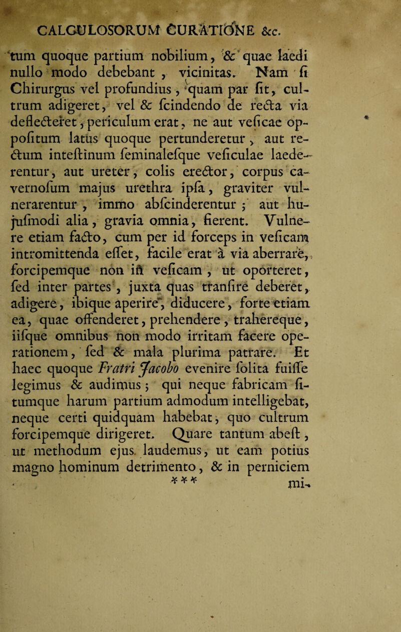 CALCULOSORUM &c. tum quoque partium nobilium, & quae laedi nullo modo debebant , vicinitas. Nam fi Chirurgus vel profundius , quam par fit, cul¬ trum adigeret, vel & fcindendo de re61 a via deflederet,periculum erat, ne aut veficae op- pofitum latus quoque pertunderetur> aut re- dum inteftinum feminalefque veficulae laede¬ rentur , aut ureter, colis eredor, corpus ca- vernofum majus urethra i pia, graviter vul¬ nerarentur , immo abfcinderentur ; aut hu- julinodi alia, gravia omnia, fierent. Vulne¬ re etiam fado, cum per id forceps in veficam intromittenda effet, facile erat a via aberrare, forcipemque non ift veficam , ut oporteret, fed inter partes , juxta quas tranfire deberet, adigere, ibique aperire*, diducere, forte etiam ea, quae offenderet, prehendere, trahereque, iifque omnibus non modo irritam facere ope¬ rationem , fed & mala plurima patrare. Et haec quoque Fratri Jacobo evenire folita fuiffe legimus & audimus ; qui neque fabricam fi- tumque harum partium admodum intelligebat, neque certi quidquam habebat, quo cultrum forcipemque dirigeret. Quare tantum abeft , ut methodum ejus, laudemus, ut eam potius magno hominum detrimento, & in perniciem mi- % K