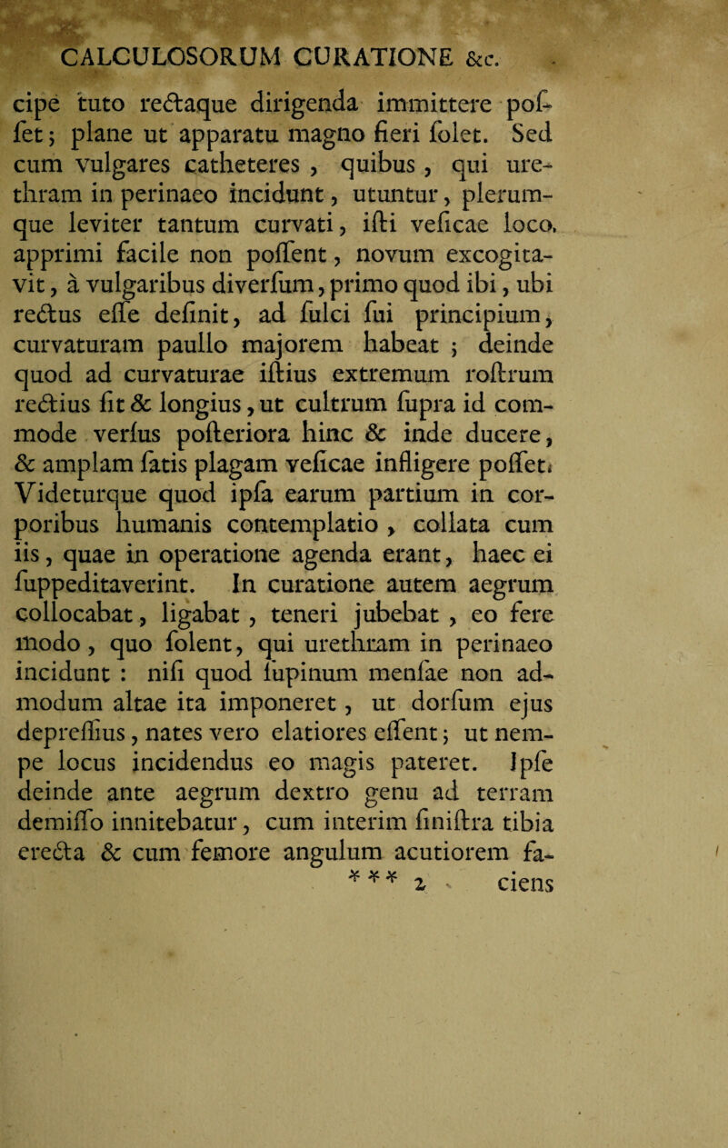 cipe 'tuto redaque dirigenda immittere pof- fet; plane ut apparatu magno fieri folet. Sed cum vulgares catheteres , quibus, qui ure¬ thram in perinaeo incidunt, utuntur, plerum¬ que leviter tantum curvati, ifti veficae loco, apprimi facile non polfent, novum excogita¬ vit , a vulgaribus diverlum, primo quod ibi, ubi redus elfe definit, ad fulci fui principium, curvaturam paullo majorem habeat ; deinde quod ad curvaturae illius extremum roftrum redius fit & longius, ut cultrum fupra id com¬ mode verius pofteriora hinc & inde ducere, & amplam fatis plagam veficae infligere polfeti Videturque quod ipfa earum partium in cor¬ poribus humanis contemplatio , collata cum iis, quae in operatione agenda erant, haec ei fuppeditaverint. In curatione autem aegrum collocabat, ligabat, teneri jubebat , eo fere modo, quo folent, qui urethram in perinaeo incidunt : nili quod lupinum menfae non ad¬ modum altae ita imponeret, ut dorfum ejus depreflius, nates vero elatiores elfent; ut nem¬ pe locus incidendus eo magis pateret. Ipfe deinde ante aegrum dextro genu ad terram demiffo innitebatur, cum interim finiltra tibia ereda & cum femore angulum acutiorem fa- *** i * ciens