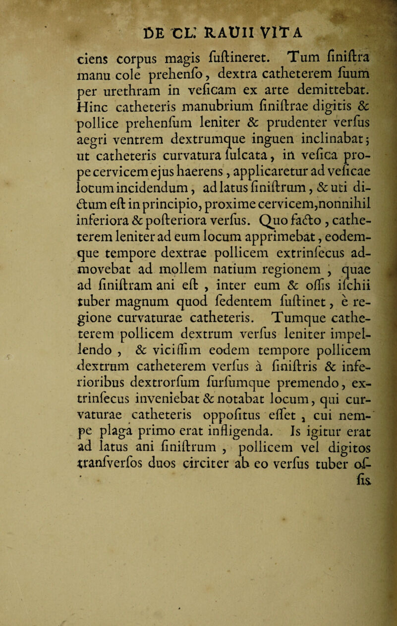 ciens corpus magis fuflineret. Tum finiflra manu cole prehenfo, dextra catheterem fiium per urethram in velicam ex arte demittebat. Hinc catheteris manubrium finiftrae digitis & pollice prehenlum leniter & prudenter verfus aegri ventrem dextrumque inguen inclinabat; ut catheteris curvatura lulcata, in vefica pro- ?e cervicem ejus haerens, applicaretur ad veficae ocum incidendum, ad latus finifbrum,&uti di- <ftum eft in principio, proxime cervicem,nonnihil inferiora & pofteriora verfus. Quo fafto, cathe¬ terem leniter ad eum locum apprimebat, eodem- que tempore dextrae pollicem extrinfecus ad¬ movebat ad mollem natium regionem , quae ad finiftram ani eft , inter eum & offis ifchii tuber magnum quod fedentem fuftinet, e re¬ gione curvaturae catheteris. Tumque cathe¬ terem pollicem dextrum verfus leniter impel¬ lendo , & viciflim eodem tempore pollicem dextrum catheterem verfus a finiftris & infe¬ rioribus dextrorfum furfumque premendo, ex- trinlecus inveniebat & notabat locum, qui cur¬ vaturae catheteris oppofitus effet , cui nem¬ pe plaga primo erat infligenda. Is igitur erat ad latus ani fmiftrum , pollicem vel digitos tranfverfos duos circiter ab eo verfus tuber of¬ fis