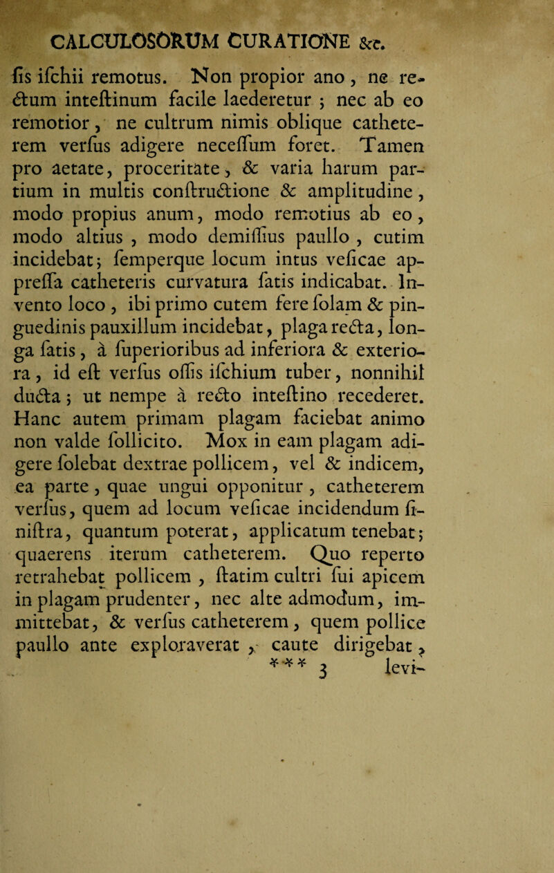 t CALCULOSORUM CURATIONE &e. fis ifchii remotus. Non propior ano , ne re- dtum inteftinum facile laederetur ; nec ab eo remotior, ne cultrum nimis oblique cathete¬ rem verfus adigere necdTum foret. Tamen pro aetate, proceritate, & varia harum par¬ tium in multis conftrudtione & amplitudine, modo propius anum, modo remotius ab eo, modo altius , modo demiffius paullo , cutim incidebat; femperque locum intus veficae ap¬ pretia catheteris curvatura fatis indicabat. In¬ vento loco , ibi primo cutem fere folam & pin¬ guedinis pauxillum incidebat, plaga redta, lon¬ ga fatis, a fuperioribus ad inferiora & exterio¬ ra , id eft verfus offis ifchium tuber, nonnihil dudta; ut nempe a redto inteftino recederet. Hanc autem primam plagam faciebat animo non valde follicito. Mox in eam plagam adi¬ gere folebat dextrae pollicem, vel & indicem, ea parte, quae ungui opponitur , catheterem verius, quem ad locum veficae incidendum fi- niftra, quantum poterat, applicatum tenebat; quaerens iterum catheterem. Quo reperto retrahebat pollicem , ftatim cultri fui apicem in plagam prudenter, nec alte admodum, im¬ mittebat, & verfus catheterem, quem pollice paullo ante exploraverat , caute dirigebat ? *”** 3 levi- i