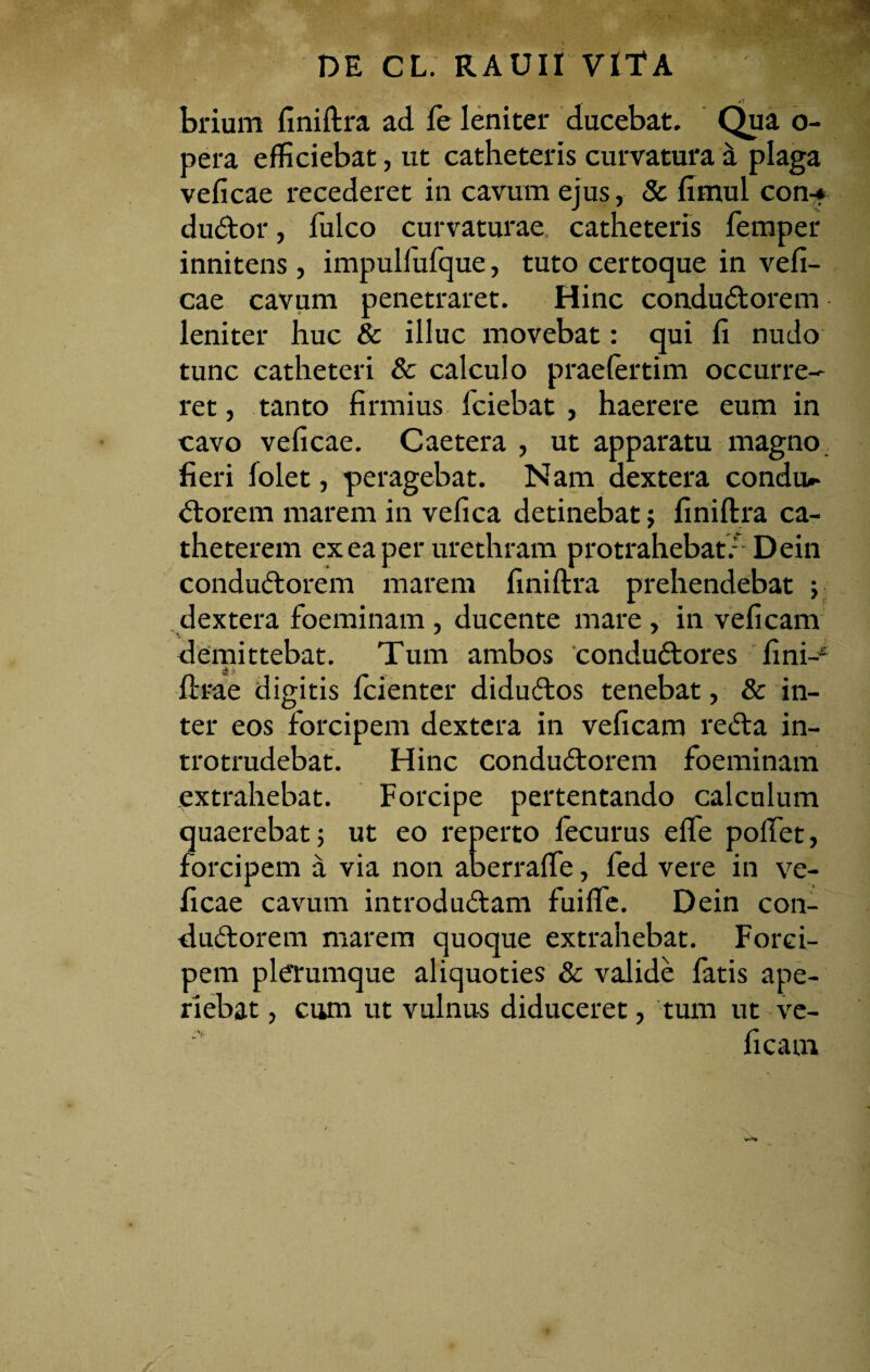 brium finiftra ad fe leniter ducebat. Qua o- pera efficiebat, ut catheteris curvatura a plaga veficae recederet in cavum ejus, & flmul con-? duCtor, fulco curvaturae catheteris femper innitens, impulfufque, tuto certoque in vefi¬ cae cavum penetraret. Hinc conductorem leniter huc & illuc movebat: qui fi nudo tunc catheteri & calculo praefertim occurre¬ ret, tanto firmius fciebat , haerere eum in cavo veficae. Caetera , ut apparatu magno fieri folet, peragebat. Nam dextera condiu- Ctorem marem in vefica detinebat; finiftra ca¬ theterem ex ea per urethram protrahebat/ Dein conduCtorem marem finiftra prehendebat ; dextera foeminam , ducente mare, in veficam demittebat. Tum ambos conduCtores fini-- ftrae digitis fcienter diduCtos tenebat, & in¬ ter eos forcipem dextera in veficam reCta in¬ trotrudebat. Hinc conduCtorem foeminam extrahebat. Forcipe pertentando calculum quaerebat; ut eo reperto fecurus efle poffet, forcipem a via non aberrafte, fed vere in ve¬ ficae cavum introduCtam fuiffe. Dein con- duCtorem marem quoque extrahebat. Forci¬ pem plerumque aliquoties & valide fatis ape¬ riebat , cum ut vulnus diduceret, tum ut ve¬ ficam W*r